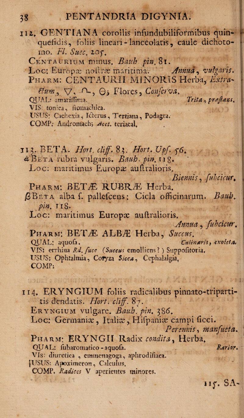 zii. GENTIANA corollis infundubiliformibus quin- - quefldis, foliis lineari - lanceolatis, caule dichoto- * rno. FI. Suec. Cent aurium minus, Bauh ftn, 81. Loc: Europae no-flrcc maritima. Annua, vulgaris. \ Pharm: CENTAUlvII MINORIS Herba, Extra- ■ ftunij y, ©> Flores, Conferva. QIJAL: atmriiimia» TriAz, prsjiazs. I VIS tonica, ftpnuchka. USUS: Cachexia.* Iderus, Tertiana, Podagra, COMP; Androuiach; Jcct. teriacaf / ii3. BETA. /Fort ctijf* 83. Horu Upf +6. ■a Beta rubra vulgaris. Bauh, pin. 11 g. Loc: maritimus Europa; auftvalioris. Biennis, fuh cicur* „ Pharm: BETAE RUBRAE Herba. jSBeta alba f. pallcfceas: Cicla officinarum. Bauh„ , piX 118. Loc: maritimus Europae auftralioris. Annua , fuhcicur, j Pharm: BETAE. ALBAt Herba, Succus. QiTAL: aquofa. Culinarii, cxoUta* VIS i errhina Rd.fucc (Succus emolliens?) Snppofitoria, USUS: Ophtalmia, Cofyza Sicca, Cephalalgia, COMPj 114, ERYNGIUM foliis radicalibus pinnato-triparti- tis dendatis. Horti cliff. 87. Eryngium vulgare. Bauh. pin. 386. Loc: Germanice, Italice, Hifpanice campi ficci. Perennis, mcmfueta. Pharm: ERYNGII Radix condita, Herba, QITAL: fubaromatico-aquofa. Rarior. Vis: diuretica , emmenagoga, aphrodifiaca. [USUS: Apoximeron, Calculus, COMP. Radica V aperientes minores. u$\ SA-