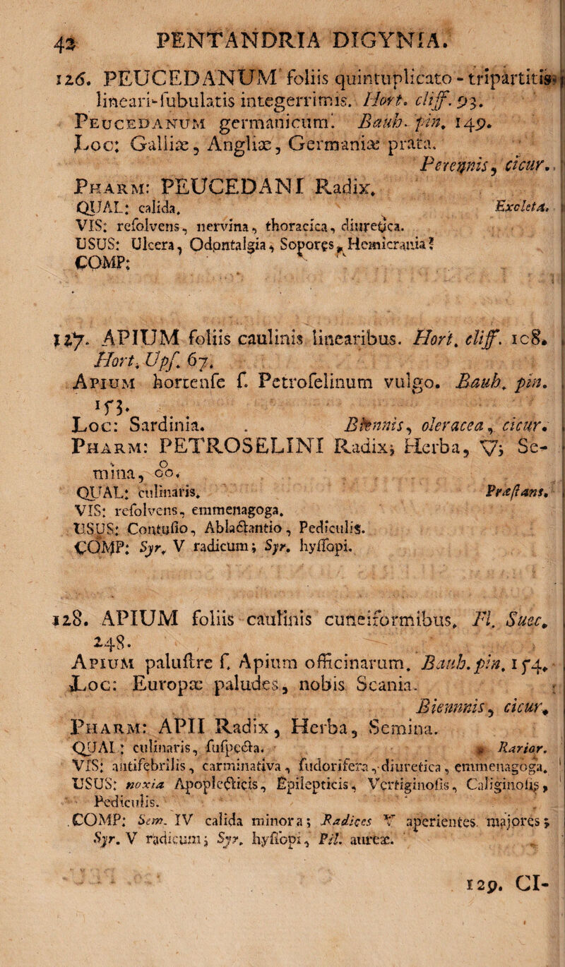 ii6* PEUCEDANUM foliis quirituplicato - tripartitis- ? lineari-fubulatis integerrimis’. Hort. cltff. 93. Peucedanum germani curru Bauh-pn. 149. Uoc; Galliae, Anglise, Germania: prata. PeregnzSy cicur. Pkarm: PEUCEDANI Radix. QIJAL: calida. Exoleta, i: VIS: refolvens, nervina, thoracica, diuretica. USUS: Ulcera, Qdontalgia, Sopores^ Hemicrania! COMF; ■ ' llj. APIUM foliis caulinis linearibus. Hort,diff. ic8* ii Ilort, Vpf, 67, Apium horrenfe f Petrofelinum vulgo. Bauh, pin. , lfb . Loc: Sardinia* . Bfonnis, oleracea, f Pharm: PETROSELINI Radix* Herba, Vi Se- , mina, 00, QUAL: culinarjs. Prkftans. j VIS: refolvens, eramenagoga. USUS: Contufio, Abkdhntio, Pediculis. CQIviP: V radicum; Syr, hyifapi. 128. APIUM foliis catilinis cuneiformibus. FI. Suec. 248. _ # tV^a;Vy| Apium paluflre C Apium officinarum. Bauh.pin, 174, ; *Loc: Europae paludes, nobis Scania. • j Biemnis, aV«r# j Pharm: APII Radix, Herba, Semina. QUAI: culinaris, fufpe&a. * Rarior. VIS: antif?bnlis, carminativa, fudorifera ,• diuretica, emmenagoga, 'I USUS: noxia Apodicticis, Epilepticis, Vcrtiginofis, Caliginoi^, 1 Pediculis. COMP: Sew. IV calida minora; Radices V aperientes, majores; Syr, V radicum; Syr, hyflopi,’ Pii. aureae. I2p. CI-