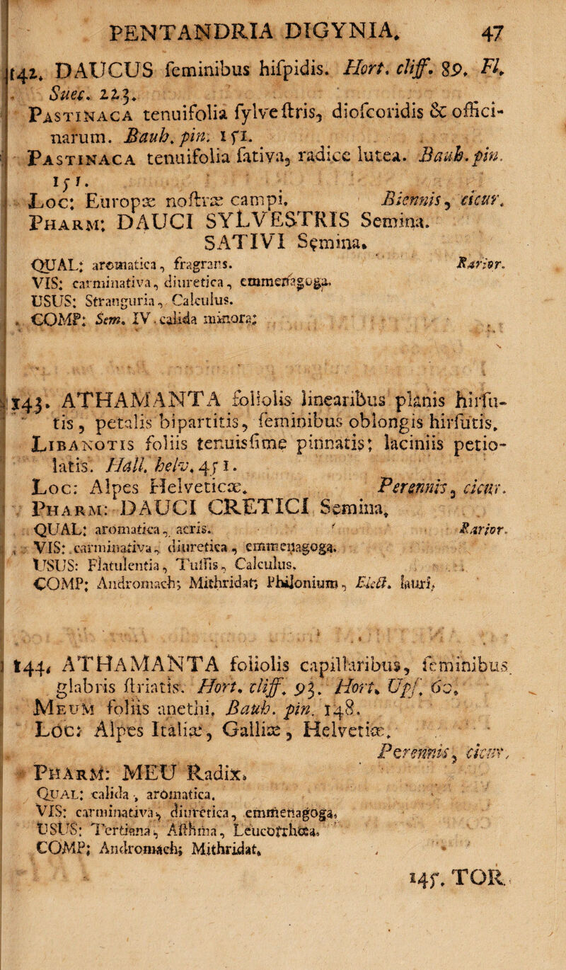 t4i* DAUCUS feminibus hifpidis. Hort. cliff. 8P, FI. Suec. 22.3* Pastinaca tenuifolia fylveftris, diofcoridis & ofhci- narum. Bauh.pin. xfi. Pastinaca tenuifolia fatiya, radice lutea. Bauh.pin. 1) i. - — Vu • - \yi JLoc: Etiropx noftne campi. Biennis? cicur, Pharm; DAUCI SYL VESTRIS Semina. SATIVI Semina* ^ QUAL: aromatica, fragrans. Rarior» VIS: earminativa, diuretica, emmejfi^oga. USUS: Stranguria, Calculus. , COMP: Stm* XV.calida minora; ' 143* ATHAMANTA foliolis linearibus planis hirfu- tis , petalis bipartitis, feminibus oblongis hirfutis. Libanotis foliis tenuis lime pinnatis; laciniis petio- latis. Hali, heiv. 4J1. Loc: Alpes Helveticae. Perennis3 cicur. Pharm: DAUCI CRETICI Semina, QUAL: aromatica, acris. ■ Rarior» , VIS: - earminativa , diuretica , cmmeiiagogg. USUS: Flatulentia, TuiTis, Calculus. COMP: Andromach; Mithridate Philonitm?, £ktt. lauri* I44i ATHAMANTA foliolis capillaribus, feminibus glabris flriatisv Hort, cliff, pj. Hort% UpJ\ 60. M eum foliis anethi, Bauh. pin. 148. Locx Alpes Italice'■, Gallia, Helvette. Pcrmms, ckm', * Pharm: MEU Radix. Qual: calida , aromatica, VIS: earminativa-, diuretica, emflietiagoga» USUS; Tertiana, Aithma, LeucOfrhcSa* COMP; Andronuich; Mithridat* Hf, TOR