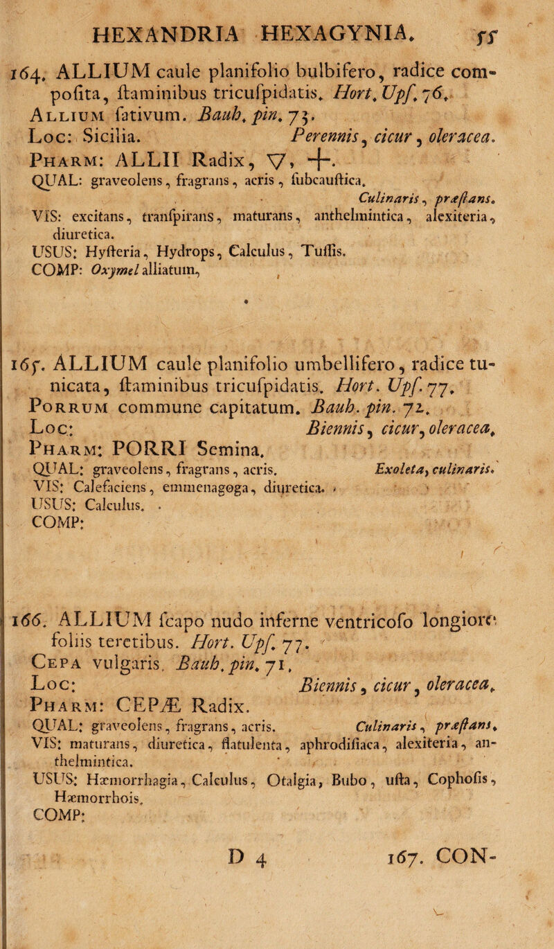 164, ALLIUM caule planifolio bulbifero, radice com- pofita, flaminibus tricufpidatis. Hort.Upf.~6. Allium fativum. Bauh. pin.j^. Lo c: Sicilia. Perennis 3 cicur 5 oleracea. Pharm: ALLII Radix, V» QUAL: graveolens, fragrans, acris, fubcauftica. Culinaris, proflans* VIS: excitans, tranfpirans, maturans, anthelmintica, alexiteria „ diuretica. USUS: Hyfteria, Hydrops, Calculus, Tuilis. COMP: Oxymel alliatum. 16f. ALLIUM caule planifolio umbellifero, radice tu¬ nicata , flaminibus tricufpidatis. Hort. Upf. 77, Porrum commune capitatum. Bauh.pin. ji. Loc: Biennis 5 cicur^ oleracea^ Pharm: PORRI Semina, QIJAL: graveolens, fragrans, acris. Exoleta} culinAris* VIS: Calefaciens, emmenagoga, diuretica. - USUS: Calculus. . COMP: 166. ALLIUM fcapo nudo inferne ventricofo longiore foliis teretibus. Hort. Upf 77. 7 Cepa vulgaris. Bauh.pin. 71, Loc: Biennis, cicur^ oleracea¥ Pharm: CEFUL Radix. QL'AL: graveolens, fragrans, acris. Culinaris, praftans. VIS: maturans, diuretica, flatulenta, aphrodifiaca, alexiteria, an¬ thelmintica. USUS: Hxmorrhagia, Calculus, Otalgia, Bubo, ufta, Cophofis, Haemorrhois. COMP: D 4 167. CON» V,