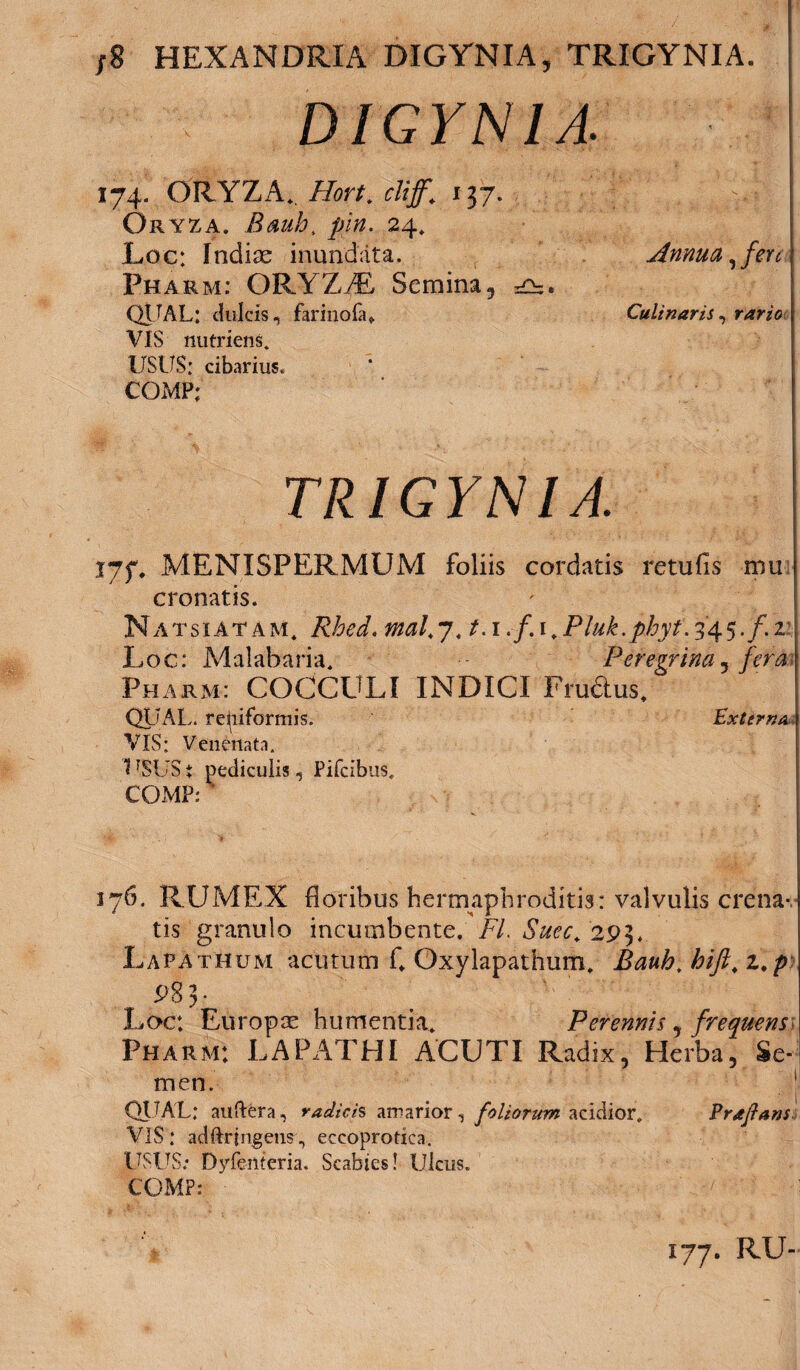 ;8 HEXANDRIA DIGYNIA, TRIGYNIA. DIGYN1A 174. ORYZA.. Hort. cliff. 137. Oryza. Bauh, /Ew. 24. Loc: Indiae inundata. Pharm: ORYZAL Semina, QITAL: dulcis, farinofa» VIS nutriens. USUS: cibarius. COMP; TRIGYNIA. V7f. MENISPERMUM foliis cordatis retufls mu cronatis. N a t s i A t a M. Rhed. mal. 7.1.1./. 1, Pluk. phyt. 34 5. /. 2 Loc: Malabaria. Peregrina ^ fera Pharm: COCCULI INDICI Frudtus, QUAL. reniformis. Externa VIS: Venenata. 1 rSUS i pediculis, Pifcibus, COMP: ’ 176. RUMEX floribus hermaphroditis: valvulis crena- tis granulo incumbente. FI. Suec, 293. Lapathum acutum C Oxylapathum. Bauh. hift. z.p 98 3 • Loc: Europae humentia. Perennis , frequens Pharm: LAPATHI ACUTI Radix, Herba, Se¬ men. QITAL: auftera, radicis amarior, foliorum acidior. Praftans VIS: adftrjngens., eccoprotica. USUS; Dyfenteria. Scabies! Ulcus. COMP: Annua, fere Culi naris , rario 177. RU-