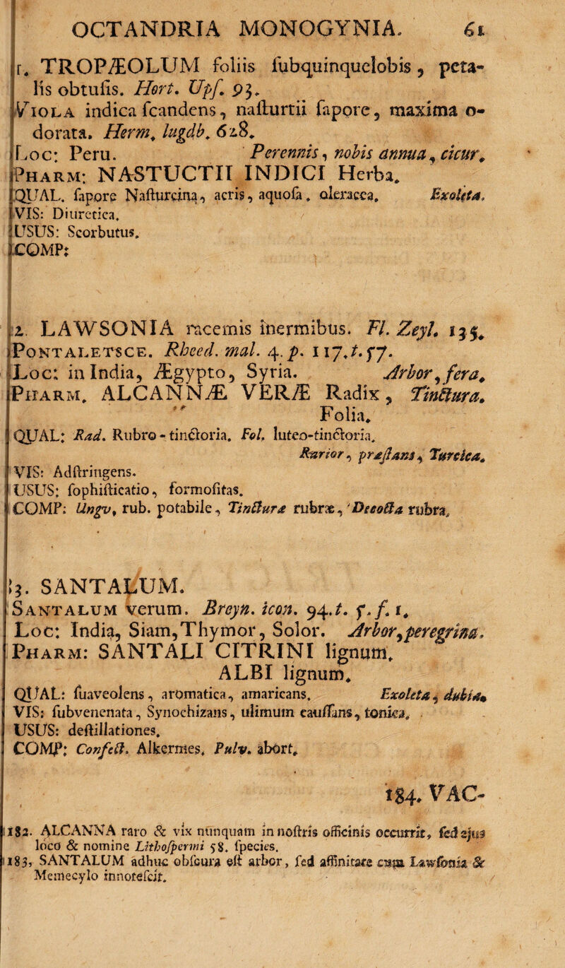 r. TROPAEOLUM foliis fubquinquelobis, peta¬ lis obtulls. Hert. UpJ,\ 93. indica fcandens, nailurtii fappre, maxima 0- dorata. Herm. lugdb. Loc: Peru. Perennis, nobis annua, cicur0 Pharm: NASTUCTII INDICI Herba. QUAL. fapore Nafturcina, acris, aquola, oleracea. Exalti a, VIS: Diuretica, i USUS: Scorbutus. jCQMP; z. LAWSONIA incernis inermibus. FI. Zeyl. 135* Pontaletsce. Rhced. mal. 117J.fJ. Loc; in India, AEgypto, Syria. Arbor, fera. Pharm. ALCANNAL V ER/E Radix , TinUura. Folia. I QUAL: Rad. Rubro - tin$oria. Eolf luteo-tincloria. Rarior, prxjlans*, Tttreka. i VIS: A dfir ingens. ' USUS: fophifticatio, formofitas. I COMP: Ungv, rub. potabile, Tinftura rubrae, ‘Decolla rubra. I*. SANTALUM, Santalum verum. Breyn. icon. 94f./. i# Loc: India, Siam,Thymor, Solor. Arbor^peregrina. Pharm: SANTALI CITRINI lignum, ALBI lignum, QUAL: fuaveolens, aromatica, amaricans. Exoleta*, dubia* VIS: fubvenenata, Sjuiochizans, ulimum cauffans, tonka. USUS: deftillationes, COMI5: Confctt. Alkermes, Pulv. abort, 184. VAC- 1182. ALCANNA raro & vix nunquam in noftris officinis occurrit, fcd zjm loco & nomine Lithofpermi 58. fpecics. ?i83, SANTALUM adhuc obfcura ©ft arbor, fcd affinitate cjfftt Memecylo innotefeit.