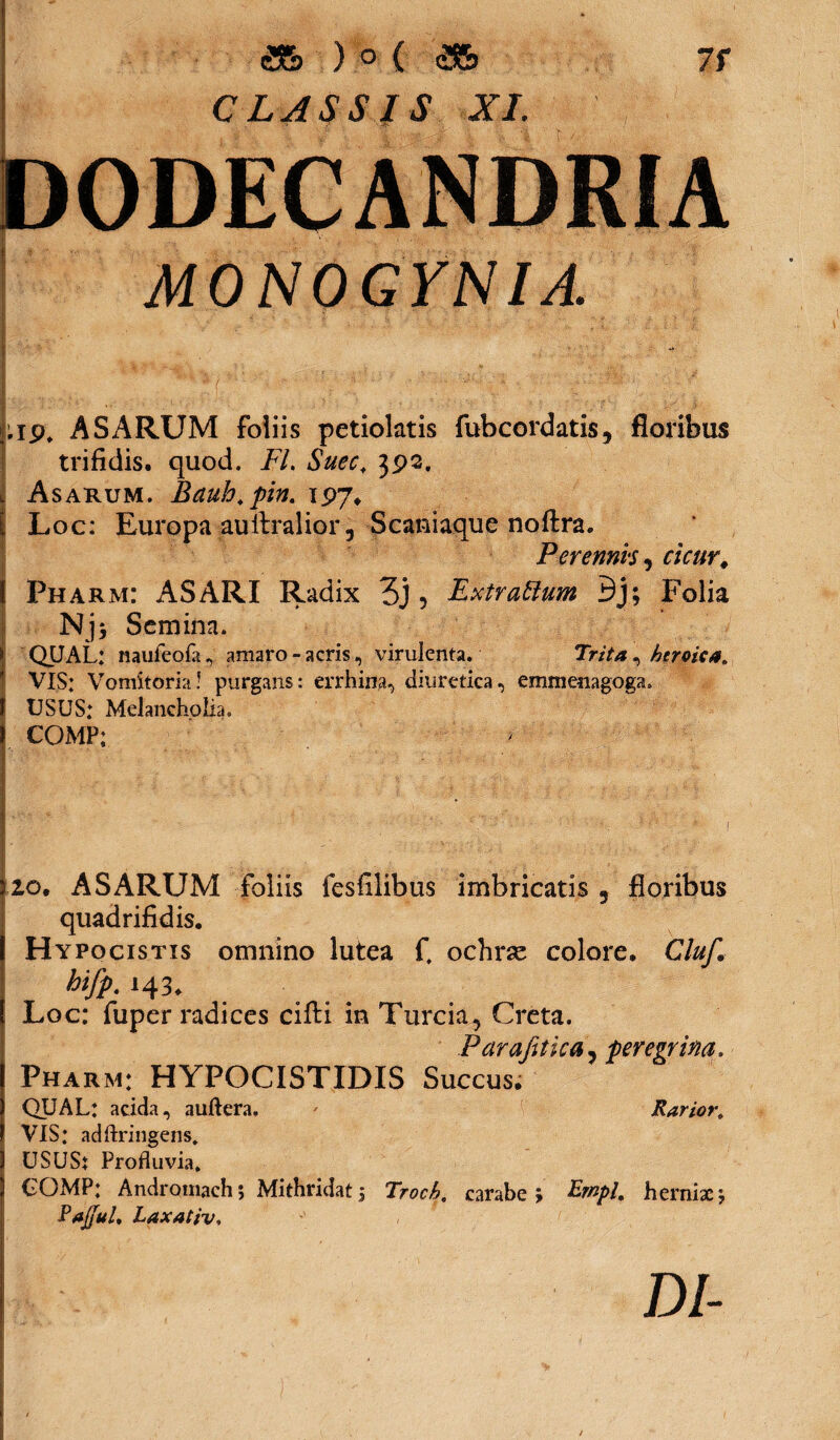 <35 ) ° ( eS5> CLASSIS XI. 7f l D0DECANDR1A MONOGYN1A. ASARUM foliis petiolatis fubcordatis, floribus trifidis, quod. FL Suec\ 392. i Asarum. Bauh.pin. 1P7* I Loc: Europa auitralior 3 Scaniaque noftra. Perennis, r;V«r# Pharm: ASARI Radix 3j 5 Extrattum Bj; Folia Njj Semina. QUAL: naufeofa, amaro-acris, virulenta. Trita ^ heroica. VIS: Vomitoria! purgans: errhina, diuretica, emmenagoga. J USUS: Melancholia. COMP: I20. ASARUM foliis fesfilibus imbricatis 9 floribus quadrifidis. Hypocistis omnino lutea f, ochrse colore. Cluf. bifp. 143. Loc: fuper radices ciffci in Turcia, Creta. Parafttica, peregrina. Pharm: HYPOCISTIDIS Succus. QUAL: acida, auftera. * Rarior. VIS: adftringens. 1 USUSt Profluvia. S UOMP: Andromach; Mithridati Troch. carabe j &«/>/. hernixj Paffui. Laxativ, I DI-