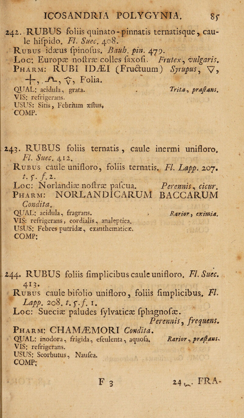 242. RUBUS foliis quinato-pinnatis ternatisque ? cau¬ le hifpido. FI. Suec. 408. Rubus idseus fpinofus. Bauh. pin. 479. Loc: Europse noftrse colles faxofi, Frutex, vulgaris. Ph arm; R^FJBi. IDAEA ^Fructuum ^ Syrupus ^ Ty j -f, -A-5 y, Folia. QUAL: acidula, grata. . Trita ^ prafians» VIS: refrigerans. USUS: Sitis, Febrium xftus* COMP. 243. RUBUS foliis ternatis, caule inermi unifloro* FI. Suec. 412* Rubus caule unifloro‘5 foliis ternatis. FI. Lapp. 207, Loc: Norlandice noftra: paicua. Perennis, cicur. Pharm: NORLAN DICARUM BACCARUM Condita. QUAL: acidula, fragrans. / Rariori eximia. VIS: refrigerans, cordialis, analeptica* USUS: Febres putridx, exanthematicae. COMP; ,244. RUBUS foliis fimplicibus caule unifloro, FL Suec. 413» Rub us caule bifolio uni floro ? foliis fimpiicibus, FL Lapp. 208. t. f./. 1. Loc: Suecias paludes fylvaticas fphagnofte. Perennis 3 frequens. Pharm: CHAMiEMORI Condita. QUAL: inodora, frigida, efculenta^ aquofa» Rarior prafians. VIS: refrigerans. USUS: Scorbutus, Naufea. COMP;