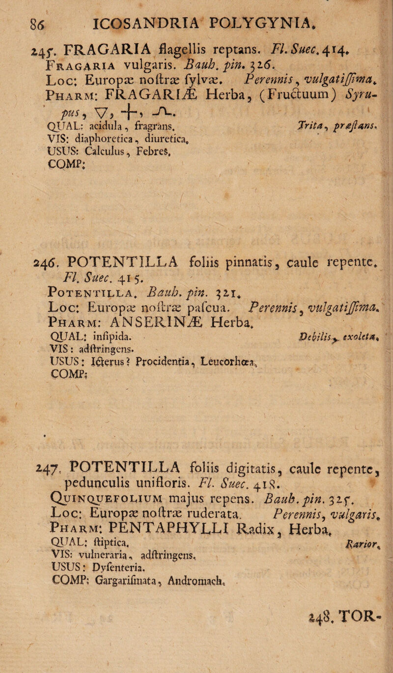 245% FRAGARIA flagellis reptans. Fl.Suec,^ 14» Fragaria vulgaris. jRauh. pin. 316. Loc: Europae noltrae fylvae, Perennis, vulgatijjima* Pharm: FRAGARIAE Herba, (Fructuum) pus^ V> -FU QIIAL: acidula, fragrans. Trita ^ prajlans* VIS: diaphoretica, diuretica» USUS: Calculus, FebreS, COMP; 246. POTENTILLA, foliis pinnatis, caule repente» Fi *SWr. 41 5. POTENTILLA, Baulo, pin. ^21* Loc: Europa noftrae pafcua. Perennis, vulgatijjima* Pharm: ANSERINAE Herba» QUAL: infipida. Debilis^ exoleta^ VIS: adftringens. USUS: I&erus? Procidentia, Leueorheea, COMP: 247. POTENTILLA foliis digitatis, caule repente, pedunculis unifloris. Fi Suec. 41R. Quinqueeocium majus repens. Bauh.pin. 32f. Loc: Europae noftrae ruderata. Perennis, vulgaris» Pharm: PENTAPHYLLI Radix, Herba» QLTAL: ftiptica. Rarior» VIS: vulneraria, adftringens. USUS: Dyfenteria. COMP: Gargarifinata, Andromacha 248. TOR-