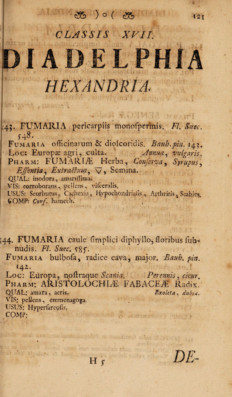 j;45* FUMARIA pericdrpiis monofpermis; Fl.&uee. , Fumaria officinarum &: diojconais. Bauh.pin. 14 ]■ Loc: Europa agri, culta. Annua, vulgaris, ( Pharm: FUMARIA Herba, Conferva, Syrupus, Effentia, ExtraBum, y, Semina. QUAL: inodora, amariftiinat VIS: corroborans^ pellens, vifceralis. USUS: ScQrbutns , Cachexia, Hypochondriaiis, Arthritis % Scabies, C OMP: Conf. hamech. , 144, FUMARIA caule fimplici diphyllo, floribus fub- nudis. FI. Suec. Fumaria bulbofa, radice cava, major. Bauh. pin. 14Z. Loc: Europa, npftraque 'Scania. Perennis, cicur. Fharm: ARIsfOLOCHLE FABACEJ Radix. QUAL; amara, acris. Exoleta, dubia. VIS; pellens, emmenagoga. USUS; Hyperfarcgiis. COMP;