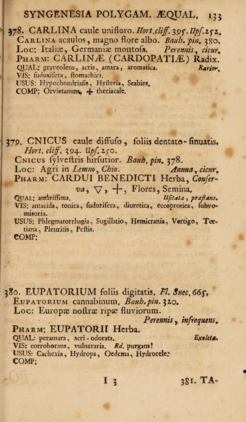 378. CARLINA caule unifloro. Hort.cliff. . llpfifz. Carlina acaulos, magno flore albo. Bauh.pin. 380. Loc: Italice, Germanice montofa. Perennis, cicur. Pharm: CARLINA (CARDOPATLE) Radix. QUAL: graveolens, acris, amara, aromatica. Rarj&r. VIS: fudosifera, ftomachxca. USUS: Hypochondriafis, Hyfleria, Scabies* COMP: Orvietanum, 4* theriacale. 37P* CNICUS caule diffufo , foliis dentato-finuatis* Hort.eliff* 394. UpfifO. Cnicus fylvcftris hirfutior. Bauh* pin. 378. Loc: Agri in Lemno, Chio. Annua, Pharm: CARDUI BENEDICTI Herba, Confer- V, -j-j Flores, Semina* Qual: anfariflima. Ufitata , pf&fdns. VIS: antaeida, tonica, fudorifera, diuretica, eccoprotica, fubvo mitoria. USUS: Phlegmatorrhagia, Sugillatio, Hemicrania, Vertigo, Ter« tiana, Pleuritis, Peftis. eoMP: 380. EUPATORIUM foliis digitatis* FI. Suec,66f. Eupatorium cannabinum* Bauh.pin. 32,0* Loc: Europa: noftne ripae fluviorum. Perennis , infrequens+ Pharm: EUPATORII Herba. QIJAL: peramara, acri-odorata.. Ejcolttd• VlSt corroborans, vulneraria. Rd. purgans! USUS: Cachexia, Hydrops, Oedema, Hydrocele* COMP: 13 381. TA-
