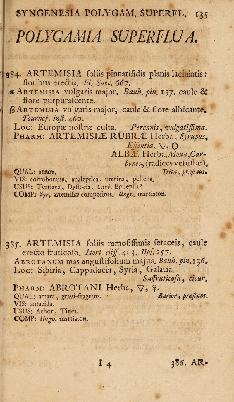 POLYGAMIA SUPERFLUA ‘,1:384, ARTEMISIA foliis pinnatifidis planis laciniatis: floribus eredtis* FI. Suec. 66y. j Artemisia vulgaris major, Mctuh.pin, 1.37, caule & flore purpurafcente. j {3 Artemisia vulgaris major, caule Se flore albicante, Four-nef, /«/?. 460. Loc: Europae noftrae culta. Perennis, *vulgatijfima. Pharm: ARTEM1SLE RUBR.L Herba, '! . Ej]entiay V, Q ALBiE Herba,A'loxa,Car~ Ibones, (radices vetuftae)* QITAL: amara, Trita, praftatt$m VIS: corroborans, analeptica, uterina, pellens* USUS* Tertiana, Dyftocia, Carb. Hpilepfia? COMP; Syr. artemifbe compofitus. Uvgv. martiatoii* 38f* ARTEMISIA foliis ramofflimis fetaceis, caule erecto fruticofo* Hort.cliff. 403* llpf 2fj. Abrotanum mas anguftifolium majus* Bauh.pin. 136, Loc: Sibiria, Cappadocia, Syria, Galatia* Sujfruticofa, cicur. Pharm: ABROTANI Herba, V5 QUAL: amara, gravi-fragrans. Rarior, praflam. VIS: antacida. USUS: Achor, Tinea. COMP; Ungv, niartiaton. 396. AR-