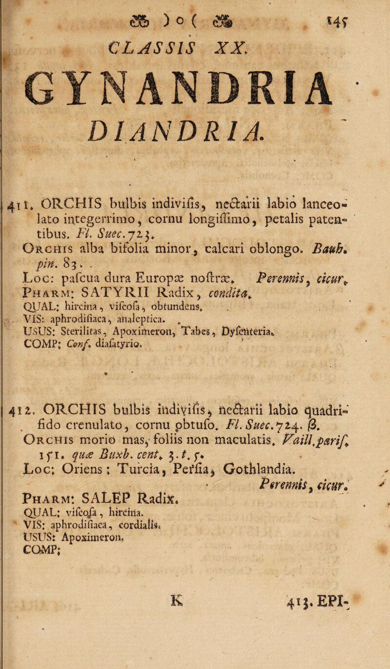 as )o( & CLASSIS XX, *4f GYNANDRIA DI ANDRI A. 41 u ORCHIS bulbis indivifis, nediarii labio lanceo* lato integerrimo, cornu longiffimo , petalis paten¬ tibus. Fi. Suec.ji3» Orchis alba bifolia minor, calcari oblongo, Bauh* pin. 83 „ . Loc: pafcua dura Europte noftrse* Perennis3 Wj. Pharm; SATYRII Radix, condii QUAL; hircina, vifcoia^ obtundens» VIS: aphrodifiaca-, analeptica. . USUS; Sterilitas, Apoximeron, TabesjDyfeilteria* CQMP; Conf» diafatyrio. 41 z. ORCHIS bulbis iildivifis} ftedlarii labio quadri¬ fido crenulato, cornu pbtufo* Fi. Suec.^z^. (i. Orchis morio mas^ foliis non maculatis» Prtlill,p®rif+ lfi. quae Buxb. cent> y. Loc; Oriens; Turda, Perfla, Gothlandia. Perennis, ekurd Pharm: SALEP Radi&* QUAL; vifco/a, hirdila. VlS; aphrodifiaca, eordiali^ USUS: Apoximeron* CQMP; K 41$. EPI-