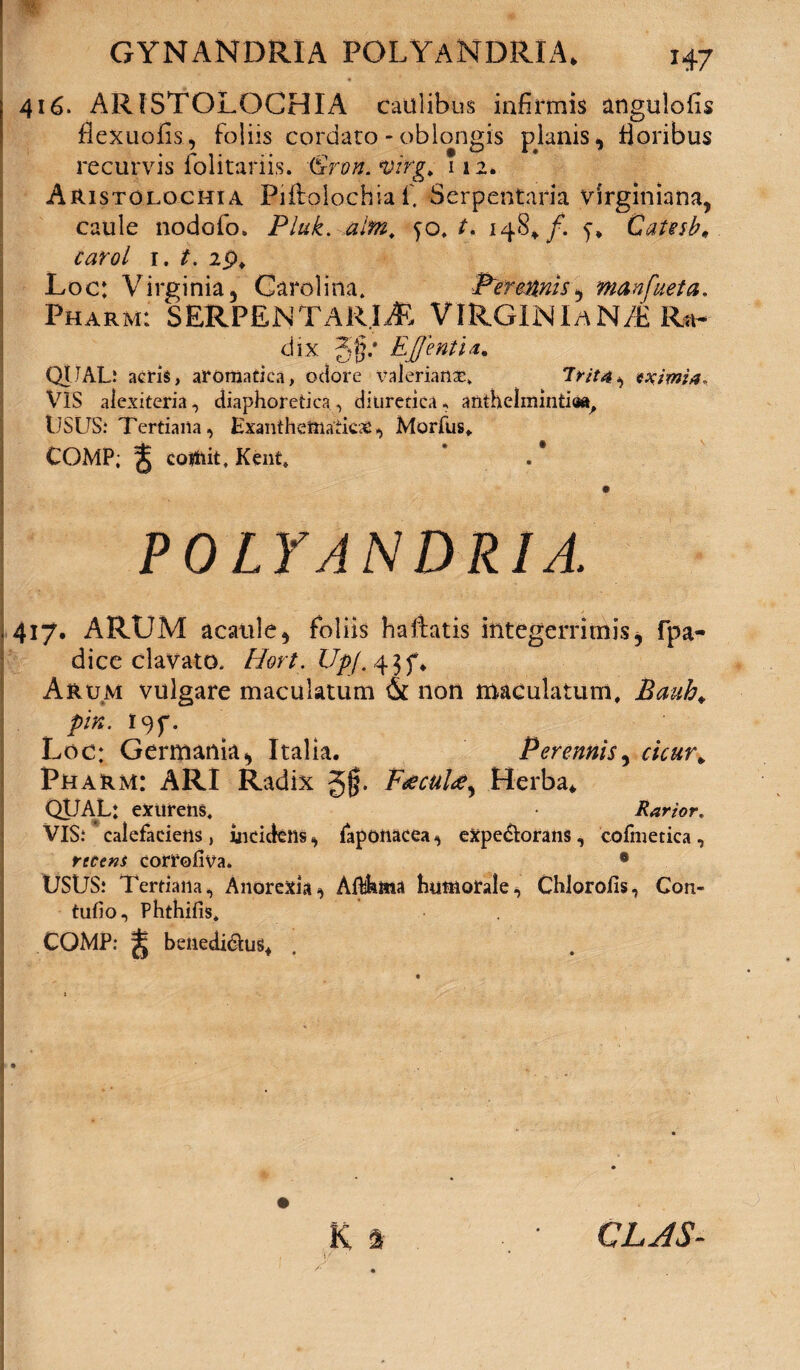 416. ARISTOLOCHIA caulibus infirmis angulofis flexuofis, foliis cordato - oblongis pknis, floribus recurvis folitariis. &ron.*virg. 112, Aristolochia Biffcolochia f. Serpentaria virginiana, caule nodofo. Pluk. alm. yo, L 148,/. y, Catesb„ carol 1. t. 2p# Loc: Virginia, Cardina, P~eh#nis, manfueta. Pharm: SERPENTARIA VIRGIN LaN/E Ra¬ dix Jg/ EffentU, QUAL.! acris, aromatica, odore valerianaE, T>7/4, eximia. VIS aiexiteria, diaphoretica, diuretica * anthclmintiaa, tJSUS: Tertiana, Exanthematicae, Morfus, COMP; ^ cotfiit, Kent, POLYANDRIA. 417. ARUM acatile, foliis ha liatis integerrimis * fpa- dice clavato. Hort.Upj. 43N Arum vulgare maculatum & non maculatum, Bauh. pin. 19^. Loc: Germania, Italia. Perennis, «Yar* Pharm: ARI Radix gjj. FaecuU^ Herba, QUAL: exurens. Rarior. VIS.4 calefaciens, incidens, faponacea, expe&orans, cofmetica, recens corrohva» 0 USUS! Tertiana, Anorexia, Afthttia humorale, Chlorofis, Con- tufio, Phthifis, COMP: ^ benedi&us. K a • CLJS-