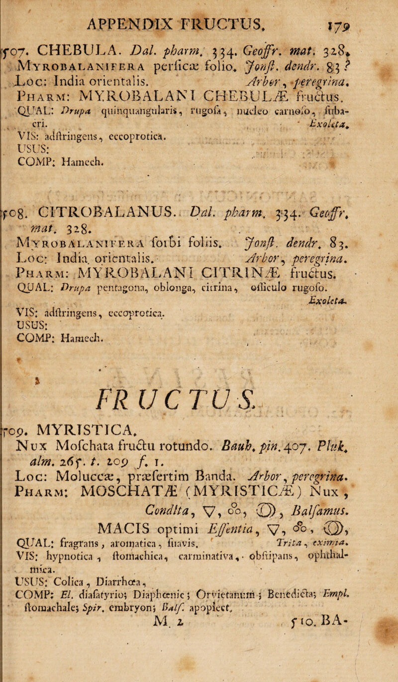 707. CHEBULA. DaL pharm, 334, Geoffr. mat, 3.28* Myrobalanifera perflete folio, dendr. §3 ? Loc: India orientalis. Arbor, -peregrina, Pharm: MYROBALANI CHEBULA fructus, QUAL: Drupa qitinquangnlarisrugofa , nudeo camelo, firba- cri. ' Exqkpa, VIS: adftringens eccoprotic.H. USUS: COMP; Hamcch. fCg. C1TROBALANUS. Dal. pharm, 334, Geoffr, mat, 328* Myrobalanifera foi&i foliis, Jonfl. dendr, 83. Lee: India orientalis. Arbor, peregrina, Pharm: MYROBALANI CITRIN/E fructus. QUAL: Drupa pentagona, oblonga, citrina^ ©tlictilo rugofo. Exoleta, VIS: adftringens, ecccrprotica, USUS: ' CQMP: HamecL Iit UC TU S. rop. MYRTSTICA, Nux Mofchata fru&u rotundo. Bauh, pin. 4.07. Pluk, alm. 26 f. /. lop /. I. Loc: Molucete, prsefertim Banda. Arbor, peregrina* Pharm: MOSCHATAi (MYRISTlCiE) Nux , Condita, V\ Q°°? Qj) 3 Balfarnus. MACIS optimi Ef entia, V-» °°° * (G)v QUAL: fragrans , aroirjatica , fiiavis, Tr/t.t, eximia. VIS: hypnotica 1 ftonlachica, carminativa , • qbftipans ^ ophthal¬ mica. USUS: Colica, Diarrhoea? COMP; EI. diafatyrio; Diaphcniic; Orvietantim 5 Benedicta*, ftomachalej erabryonj ftalf. apopIecL M. i f io. BA-