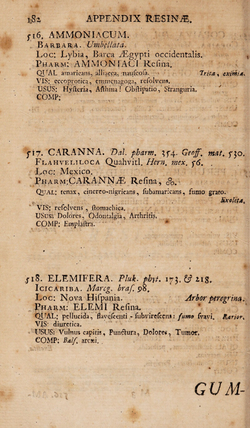 fi6. AMMONIACUM. Barbara. Umbellata. Loc; Lybia, Barca yEgypti occidentalis. Pharm: AMMON i ACI Rcfina, QVAL amaricans, alliacea, naufeola. Trita, eximia* VIS; eccoprotica, emrncnagoga, refolvens, USUS; Hyfteria, Afthraa ! Obftipatio,' Stranguria, COMP; yi7. CARANNA. Dal. pharm. ^4. Geoff. mat. f30. Fuahveriloca Quahvitl* Hem, mex, y6. . Loc: Mexico. Pharm:CARANNAE Refina, 0°o. Qual; tenax, cinereo-nigricans, fubamaricans, fumo grato. Exoleta# VIS: refolvens , ftomachica, USus; Dolores, Odontalgia, Arthritis, COMP: Hmpiaftra. s18. ELEMIFERA. PM. Icicariba* Marcg. p8„ Loc: Nova Hifpania. Arbor peregrina. Pharm: ELEMI Refina. QTJAL; pellucida, flavefeeuti * fubvirefcen* ? fumo fvavis Rarior* VIS: diuretica. USUS: Vulnus capitis. Punctura, Dolores, Tumor* COMP; Balf arcasi* . GUM-