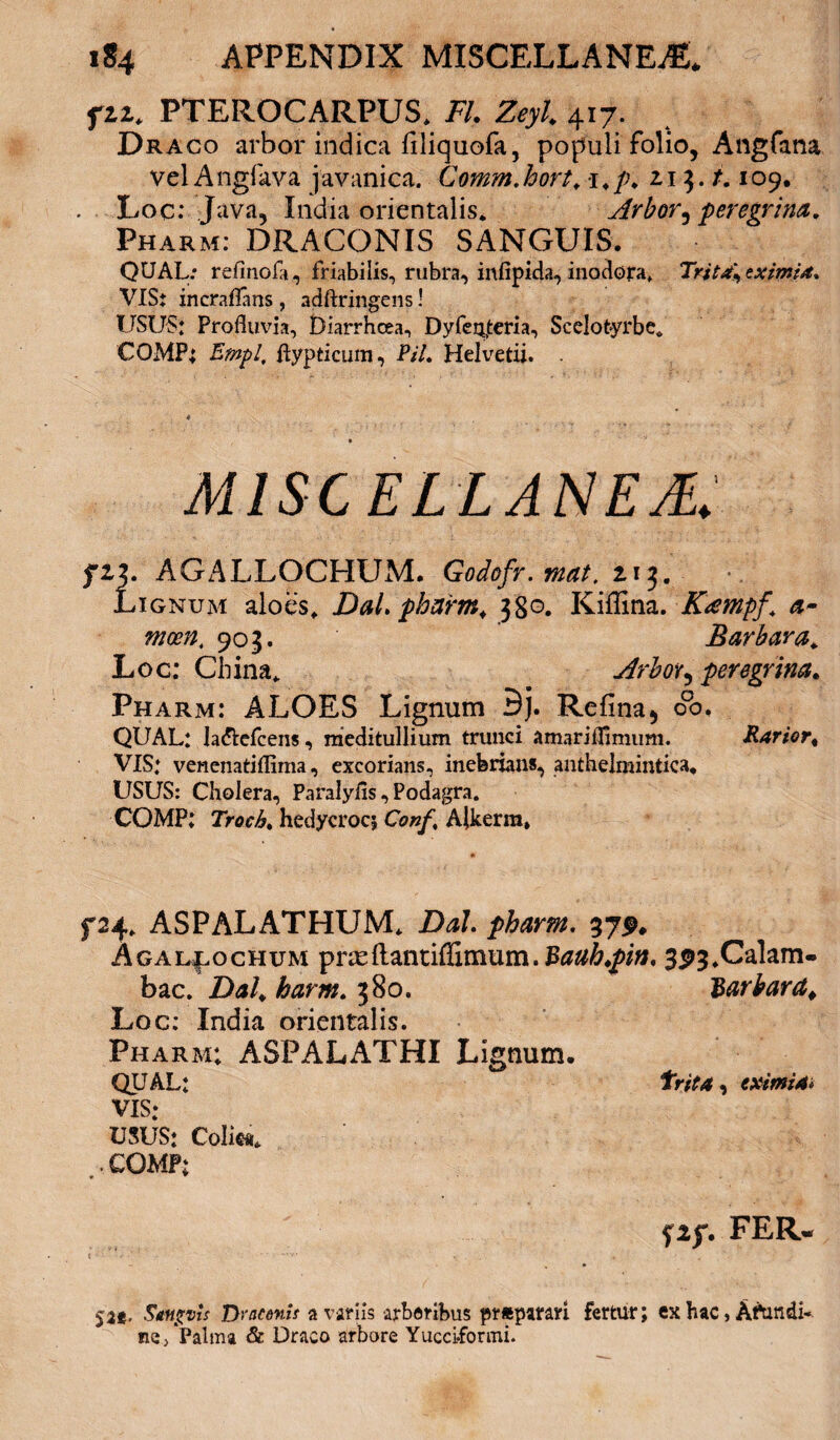 fzi. PTEROCARPUS* FI. Zeyl. 417. Draco arbor indica filiquofa, populi folio, Angfana vel Angfava javanica. Comm.hort*1*/;* 213./. 109, Loc: Java, India orientalis* Arbor, peregrina. Pharm: DRACONIS SANGUIS. QUAL: refinofa, friabilis, rubra, infipida, inodora, Trit4\eximia* VIS; incraflans, adftringens! USUS; Profluvia, Uiarrhcea, DyfeQ,teria, Scelotyrbe* CQMP; Empl, ftypticum, PiL Helvetii. . MISCELLANEA. fiz. AGALLOCHUM. Godofr.mat. 2.13. Lignum aloes* Dal. pharm. jgo. Kiflina. Kampf \ a- mcen* 903. Barbara. Loc: China* Arbor ^ peregrina. Pharm: ALOES Lignum Bj. Refina* 00, QUAL: la&efcens, meditullium trunci amarifflmum. Rarior. VIS: venenatiflima, excorians, inebrians, anthelmintica, USUS: Cholera, Paralyfls, Podagra. COMP: Troch. hedycrocj Conf% Alkerm, f24* ASPALATHUM* DaL pharm. 37SL Agal^ochum pr;eftantiffimum.Baub.pin, 3P3*Calam- bac. Dal. harm. 380. $arbard¥ Loc: India orientalis. Pharm; ASPALATHI Lignum. QUAL: trita, eximia* VIS; USUS; Colica* . • COMP; FER- 5a, Smgvis Dracenif a variis arboribus prftparari fertur; ex hac, Afundi- ne, Palma & Draco arbore Yucci.formi.
