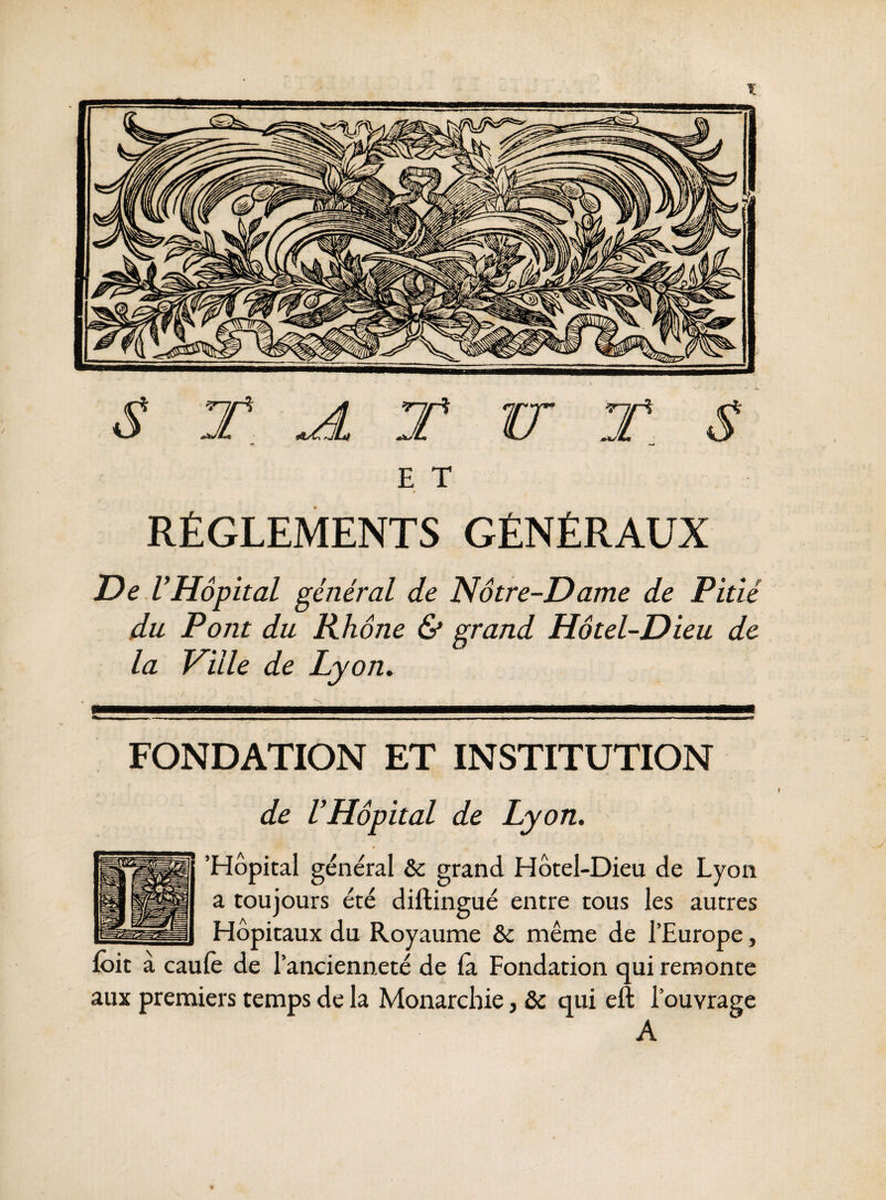 E T RÉGLEMENTS GÉNÉRAUX De VHôpital général de Notre-Dame de Pitié du Pont du Rhône & grand Hôtel-Dieu de la Ville de Lyon. FONDATION ET INSTITUTION de VHôpital de Lyon. 'Hôpital général & grand Hôtel-Dieu de Lyon a toujours été diftingué entre tous les autres Hôpitaux du Royaume & même de l’Europe, Ibit à caufe de l’ancienneté de la Fondation qui remonte aux premiers temps de la Monarchie, ôc qui eft l’ouvrage A