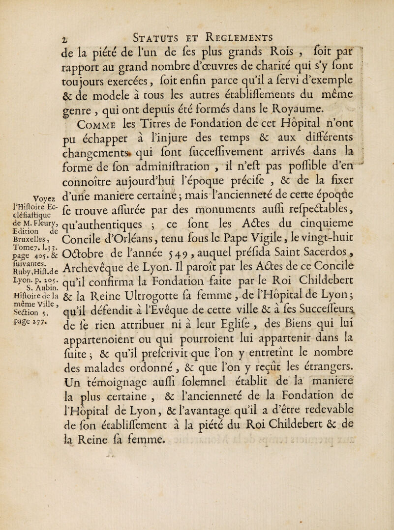 Voyez THiftoire Ec- cléfiafHque de M. Fleury, Edirion de Bruxelles, Tome?. 1.53. page 405. & fuivantes. R uby, Hift.de Lyon. p. 205. S. Aubin. Hiftoire de la même Ville, Sedtion 5. page 277. Z Statuts et Reglements de la piété de l’un de lès plus grands Rois , loit par rapport au grand nombre d’œuvres de charité qui s’y lonc toujours exercées, foit enfin parce qu’il a fervi d’exemple de modèle à tous les autres établifléments du même genre , qui ont depuis été formés dans le Royaume. Comme les Titres de Fondation de cet Hôpital n’ont pu échapper à l’injure des temps 6c aux différents changements, qui font fucceflivement arrivés dans la forme de fon adminiftration ,11 n’eft pas poflible d’en connoître aujourd’hui l’époque précifo , & de la fixer d’uiie maniéré certainé ; mais l’ancienneté de cette époqde fe trouve affurée par des monuments auffi refpedables, qu’authentiques j ce font les Ades du cinquième Concile d’Orléans, tenu fous le Pape Vigile, le vingt-huit Odobre de l’année 549 , auquel préfida Saint Sacerdos, Archevêque de Lyon. Il paroît par les Ades de ce Concile qu’il confirma la Fondation faite par le Roi Childebert ôc la Reine Ultrogotte fa femme, de l’Hôpital de Lyon; qu’il défendit à l’Evêque de cette ville Ôc à fes Succefleur^ de fe rien attribuer ni à leur Eglife , des Biens qui lui appartenoient ou qui pourroient lui appartenir dans la fuite ; ôc qu’il preferivit que l’on y entretînt le nombre des malades ordonné , & que l’on y reçût les étrangers. Un témoignage auffi folemnel établit de la maniéré la plus certaine , ôc l’ancienneté de la Fondation de l’Hôpital de Lyon, & l’avantage qu’il a d’être redevable de fon établiffement à la piété du Roi Childebert ôc de la Reine fa femme.