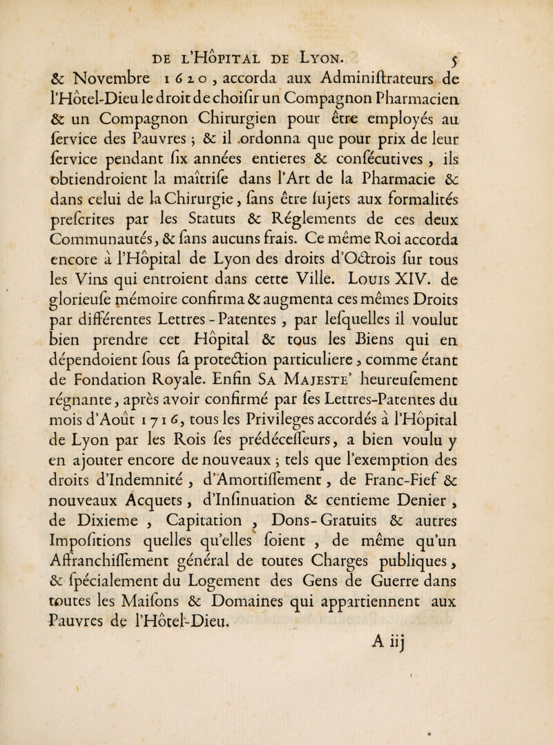 & Novembre 1 6 x o , accorda aux Adminiftrateurs de l’Hôtel'Dieu le droit de choifir un Compagnon Pharmacien & un Compagnon Chirurgien pour être employés au lèrvice des Pauvres ; èc il .ordonna que pour prix de leur lèrvice pendant fix années entières &c confécutives , ils obtiendroient la maîtrilê dans l’Art de la Pharmacie & dans celui de la Chirurgie, fans être lujets aux formalités prelcrites par les Statuts 6c Réglements de ces deux Communautés, 6c fans aucuns frais. Ce même Roi accorda encore à l’Hôpital de Lyon des droits d’Oétrois fur tous les Vins qui entroient dans cette Ville. Louis XIV. de glorieulè mémoire confirma 6c augmenta ces mêmes Droits par différentes Lettres - Patentes, par lefquelles il voulut bien prendre cet Hôpital 6c tous les Biens qui en dépendoient fous fà proteéfion particulière, comme étant de Fondation Royale. Enfin Sa Majesté’ heureulèment régnante, après avoir confirmé par fos Lettres-Patentes du mois d’Août 1716, tous les Privilèges accordés à l’Hôpital de Lyon par les Rois fes prédécelfeurs, a bien voulu y en ajouter encore de nouveaux ; tels que l’exemption des droits d’indemnité , d’Amortiffement, de Franc-Fief 6c nouveaux Acquêts, d’Infinuation 6c centième Denier , de Dixième , Capitation , Dons-Gratuits 6c autres Impofitions quelles qu’elles foient , de même qu’un Affranchiffement général de toutes Charges publiques, 6c fpécialement du Logement des Gens de Guerre dans toutes les Maifons 6c Domaines qui appartiennent aux Pauvres de l’Hôtel-Dieu. Aiij I