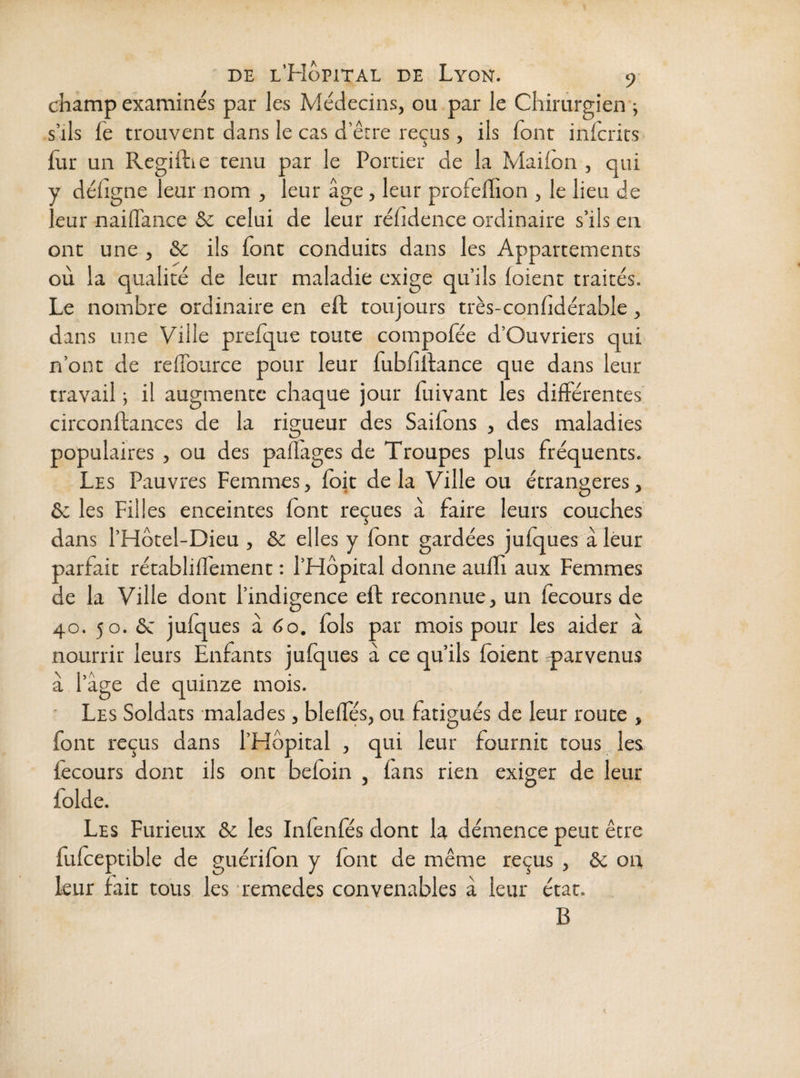 champ examinés par les Médecins, ou par le Chirurgien ; s’ils fe trouvent dans le cas d’êrre reçus, ils font inlcrits fur un Regiilie tenu par le Portier de la Mailon , qui y défigne leur nom , leur âge, leur profefhon , le lieu de leur naiflfance & celui de leur réfidence ordinaire s’ils en ont une , &c ils font conduits dans les Appartements où la qualité de leur maladie exige qu’ils (oient traités. Le nombre ordinaire en eft toujours très-confidérable, dans une Ville prefque toute compofée d’Ouvriers qui n’ont de relTource pour leur fubfiftance que dans leur travail ; il augmente chaque jour fuivant les différentes circonftances de la rigueur des Saifons , des maladies populaires , ou des paflages de Troupes plus fréquents. Les Pauvres Femmes, (bit delà Ville ou étrangères, & les Filles enceintes (ont reçues à faire leurs couches dans l’Hôtel-Dieu , Sc elles y (ont gardées ju(ques àléur parfait rétablilTement : l’Hôpital donne auffi aux Femmes de la Ville dont l’indigence eft reconnue, un fecours de 40. 50. ôc julques à 60. fols par mois pour les aider à nourrir leurs Enfants julques à ce qu’ils (oient q)arvenus à l’âge de quinze mois. ' Les Soldats malades, bledes, ou fatigués de leur route , font reçus dans l’Hôpital , qui leur fournit tous les (ècours donc ils ont beloin , fans rien exiger de leur folde. Les Furieux & les Inlenfés dont la démence peut être fulceptible de guérilon y (ont de même reçus , & on leur fait tous les remedes convenables â leur état. B t