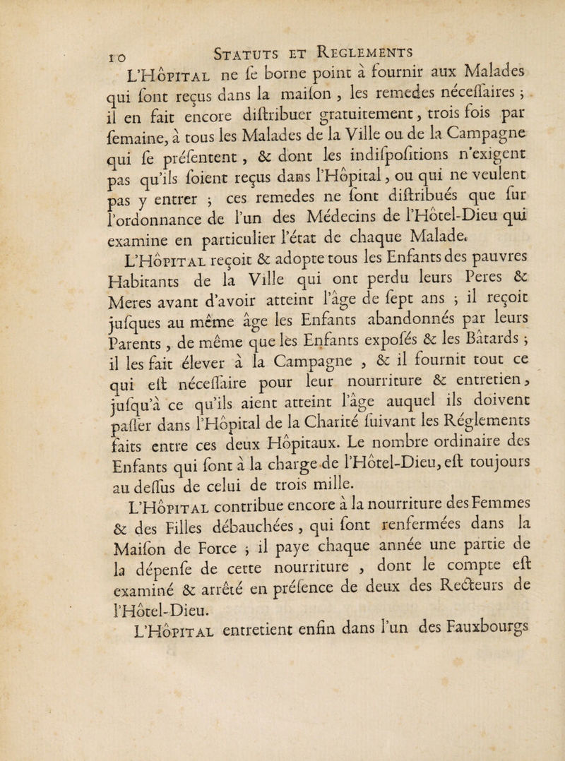 L’Hôpital ne fe borne point à fournir aux Malades qui font reçus dans la mailon , les remedes neceflaires ; 11 en fait encore diftribuer gratuitement, trois fois par femaine, à tous les Malades de la Ville ou de la Campagne qui fe préfentent, & dont les indifpofitions n’exigent pas qu’ils foient reçus dans l’Hôpital, ou qui ne veulent pas y entrer 5 ces remedes ne font diflribués que fur l’ordonnance de l’un des Médecins de l’Hôtel-Dieu qui examine en particulier l’état de chaque Malade. L’Hôpital reçoit & adopte tous les Enfants des pauvres Habitants de la Ville qui ont perdu leurs Peres & Meres avant d’avoir atteint 1 âge de fèpt ans ; il reçoit jufques au meme âge les Enfants abandonnes par leurs Parents, de même que les Eiifants expofés &c les Bâtards j il les fait élever a la Campagne , & il fouinit tout ce qui ell néceffaire pour leur nourriture & entretien, jufqu’â ce qu’ils aient atteint l’âge auquel ils doivent paflér dans l’Hôpital de la Charité fuivant les Réglements faits entre ces deux Hôpitaux. Le nombre ordinaire des Enfants qui font a la charge de l Hotel-Dieu, eft toujours au dellus de celui de trois mille. L’Hôpital contribue encore â la nourriture des Femmes & des Filles débauchées, qui font renfermées dans la Maifon de Force j il paye chaque année une partie de la dépenfe de cette nourriture , dont le compte eft examiné de arrêté en prélence de deux des Reéfeurs de i’Hôtel-Dieu. L’Hôpital entretient enfin dans l’un des Fauxbourgs