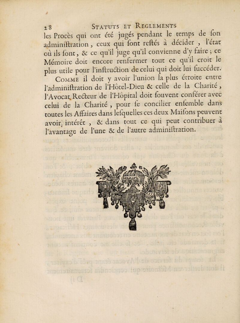 les Procès qui ont été juges pendant le temps de Ion adminiftration, ceux qui font reftes a décider , 1 état où ils font, & ce qu’il juge qu’il convienne d’y faire 5 ce Mémoire doit encore renfermer tout ce qu’il croit le plus utile pour l’inftruéfion de celui qui doit lui fucceder. Comme il doit y avoir l’union la plus étroite entre l’adminiftration de l’Hotel-Dieu & celle de la Chaiite , l’Avocat. Redeur de l’Hôpital doit fouvent conférer avec celui de la Charité , pour fe concilier enfemble dans toutes les Affaires dans lefquelles ces deux Maifons peuvent avoir; intérêt , & dans tout ce qui peut contribuer a l’avantage de l’une ôc de 1 autre adminiftration.