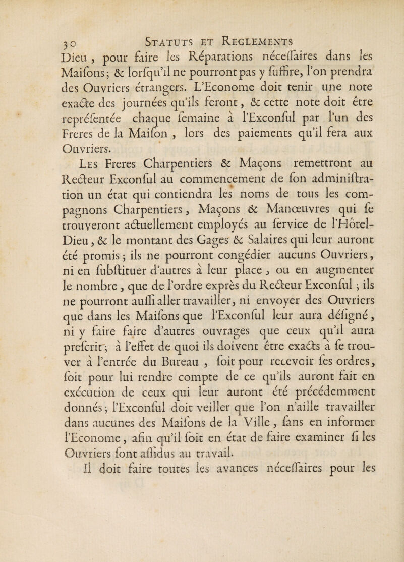 Dieu , pour faire les Réparations néceffaires dans les Maifons; & lorfqu’il ne pourroncpas y fufEre, l’on prendra des Ouvriers étrangers. L’Econome doit tenir une note cxade des journées qu’ils feront, ôc cette note doit être repréfentée chaque femaine a l’Exconful par l’un des Freres de la Maifon , lors des paiements qu’il fera aux Ouvriers. Les Freres Charpentiers & Maçons remettront au Reéleur Exconful au commencement de fon adminilfra- tion un état qui contiendra les noms de tous les com¬ pagnons Charpentiers, Maçons 6c Manœuvres qui fe trouveront aétuellement employés au (èrvice de l’Hôcel- Dieu, & le montant des Gages 6c Salaires qui leur auront été promis j ils ne pourront congédier aucuns Ouvriers, ni en fubftituer d’autres à leur place , ou en augmenter le nombre , que de l’ordre exprès du Reéteur Exconful 5 ils ne pourront aufli aller travailler, ni envoyer des Ouvriers que dans les Maifons que l’Exconful leur aura défigné, ni y Elire faire d’autres ouvrages que ceux qu’il aura preferit'; à l’effet de quoi ils doivent être exaéts à fe trou¬ ver à l’entrée du Bureau , foit pour recevoir fes ordres, foit pour lui rendre compte de ce qu’ils auront fait en exécution de ceux qui leur auront été précédemment donnés ; l’Exconful doit veiller que l’on n’aille travailler dans aucunes des Maifons de la Ville, fans en informer l’Econome, afin qu’il foit en état de faire examiner fi les Ouvriers font afhdus au travail. Il doit faire toutes les avances néceffaires pour les