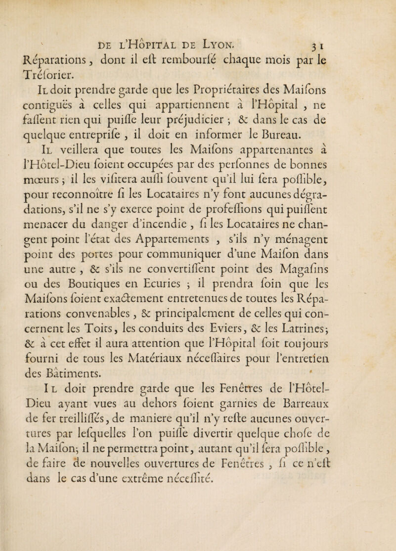 Réparations, dont il dt rembourlé chaque mois par le Trélorier. Il doit prendre garde que les Propriétaires des Maifons contiguës à celles qui appartiennent à l’Hôpital , ne falîent rien qui puille leur préjudicier ; & dans le cas de quelque entreprile , il doit en informer le Bureau. Il veillera que toutes les Maifons appartenantes à l’Hôtel-Dieu foient occupées par des perfonnes de bonnes mœurs ; il les vifitera aulîi louvent qu’il lui fera poflible, pour reconnoître fi les Locataires n’y font aucunes dégra¬ dations, s’il ne s’y exerce point de profeffions quipuiflënt menacer du danger d’incendie , fi les Locataires ne chan¬ gent point l’état des Appartements , s’ils n’y ménagent point des portes pour communiquer d’une Maifon dans une autre , & s’ils ne convertilfent point des Magafins ou des Boutiques en Ecuries ; il prendra foin que les Maifons foient exaétement entretenues de toutes les Répa¬ rations convenables, & principalement de celles qui con¬ cernent les Toits, les conduits des Eviers, & les Latrines; &c à cet effet il aura attention que l’Hôpital foit toujours fourni de tous les Matériaux néceffaires pour l’entretien des Bâtiments. ' IL doit prendre garde que les Fenên'es de l’Hôtel- Dieu ayant vues au dehors foient garnies de Barreaux de fer treilliffés, de maniéré qu’il n’y relie aucunes ouver¬ tures par lefquelles l’on puifl’e divertir quelque chofe de la Maifon-, il ne permettra point, autant qu’il fera pofiible, de faire de nouvelles ouvertures de Fenêtres , fi ce n’ell dans le cas d’une extrême néceffiré.