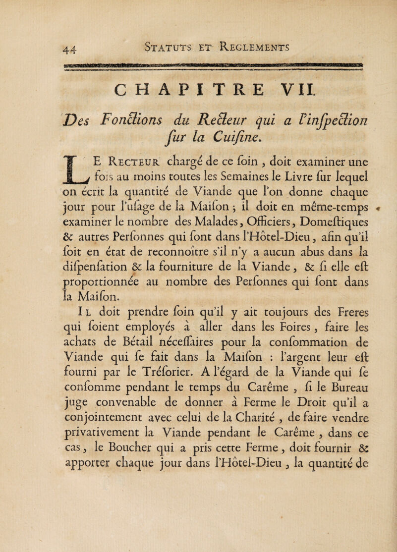 1^ aagnin—»T—ipini ■|nr»Miiiiii 1 i n • - ' l'~ -1---~~l— — I ' — ' •> CHAPITRE VII. Des Fon&ions du KeSteur qui a VinfpeBion fur la Cuifine. Le Recteur chargé de ce foin , doit examiner une fois au moins toutes les Semaines le Livre fur lequel on écrit la quantité de Viande que Ton donne chaque jour pour l’ulage de la Mailon ; il doit en même-temps examiner le nombre des Malades, Officiers, Domeftiques & autres Perlonnes qui font dans l’Hôtel-Dieu, afin qu’il foit en état de reconnoître s’il n’y a aucun abus dans la dilpenlàtion & la fourniture de la Viande, & fi elle eft proportionnée au nombre des Perfonnes qui font dans la Mailon. IL doit prendre loin qu’il y ait toujours des Freres qui foient employés à aller dans les Foires, faire les achats de Bétail nécelfaires pour la confommation de Viande qui fe fait dans la Mailon : l’argent leur eft fourni par le Trélorier. A l’égard de la Viande qui le confomme pendant le temps du Carême , fi le Bureau juge convenable de donner à Ferme le Droit qu’il a conjointement avec celui de la Charité , de faire vendre privativement la Viande pendant le Carême , dans ce cas, le Boucher qui a pris cette Ferme, doit fournir & apporter chaque jour dans l’Hôtel-Dieu , la quantité de