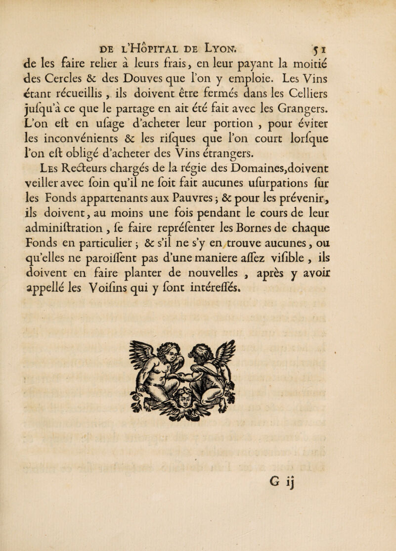 de les faire relier à leurs frais, en leur payant la moitié des Cercles & des Douves que l’on y emploie. Les Vins étant recueillis , ils doivent être fermés dans les Celliers jufqu à ce que le partage en ait été fait avec les Grangers. L’on ell en ulage d’acheter leur portion , pour éviter les inconvénients de les rilques que l’on court lorfque l’on eft obligé d’acheter des Vins étrangers. Les Reéleurs chargés de la régie des Domaines,doivent veiller avec foin qu’il ne foit fait aucunes ufurparions lùr les Fonds appartenants aux Pauvres j & pour les prévenir, ils doivent, au moins une fois pendant le cours de leur adminiftration , fe faire reprélènter les Bornes de chaque Fonds en particulier ; &c s’il ne s’y en, trouve aucunes, ou quelles ne paroilTent pas d’une maniéré alTez vifible , ils doivent en faire planter de nouvelles , après y avoir appellé les Voifins qui y font intérefles.