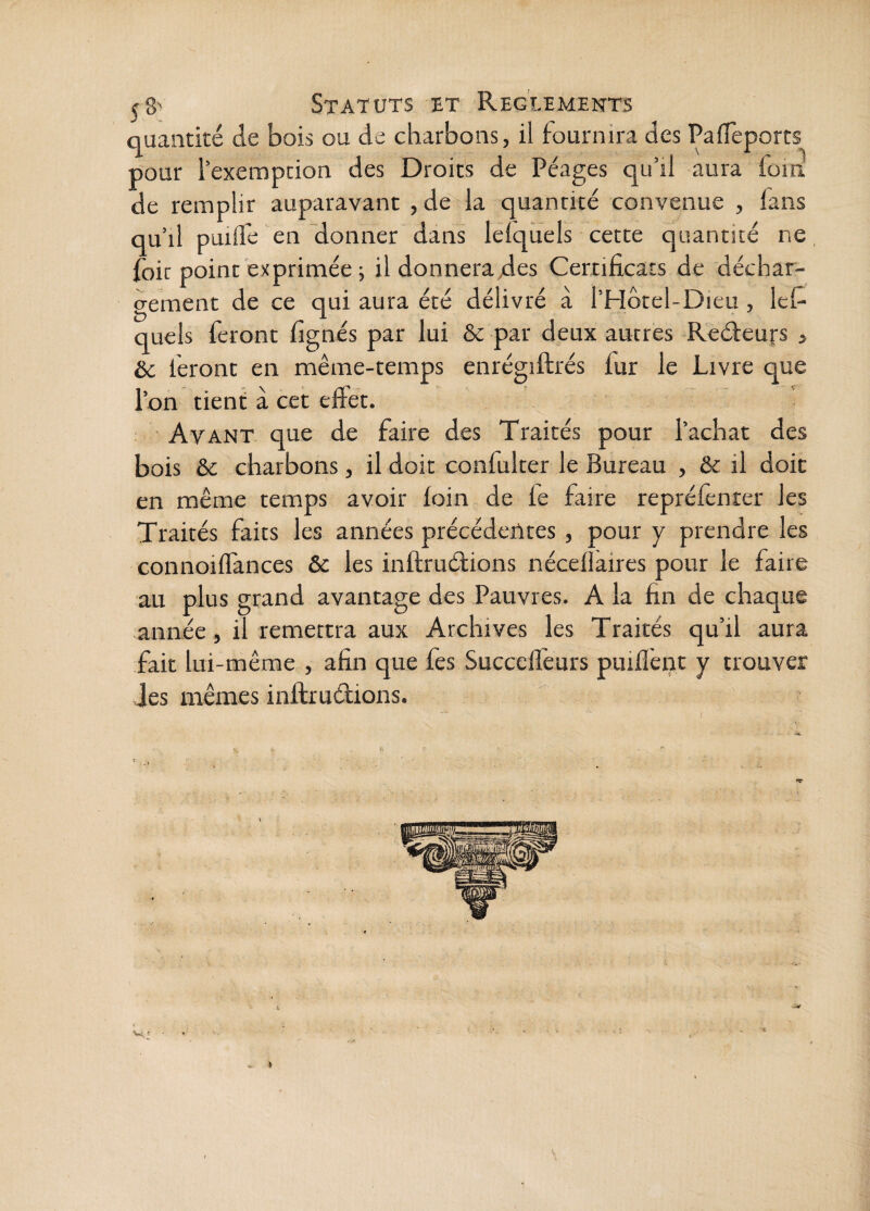 quantité de bois ou de charbons, il fournira des Paifeports pour l’exemption des Droits de Péages qu’il aura foin de remplir auparavant , de la quantité convenue , fans qu’il puilfe en donner dans leiqÜels cette quantité ne, (bit point exprimée 5 il donnera des Certificats de déchar¬ gement de ce qui aura été délivré à l’Hôtel-Dieu, lefi quels feront fignés par lui & par deux autres Reéleurs j êc feront en même-temps enrégiftrés fur le Livre que l’on tient à cet effet. Avant que de faire des Traités pour l’achat des bois & charbons, il doit confulter le Bureau , & il doit en même temps avoir foin de fe faire repréfenrer les Traités faits les années précédentes, pour y prendre les connoiffances & les inftruétions nécefiaires pour le faire au plus grand avantage des Pauvres. A la fin de chaque année, il remettra aux Archives les Traités qu’il aura fait lui-même , afin que fes Succefièurs puifîènt y trouver Jes mêmes inftruétions.