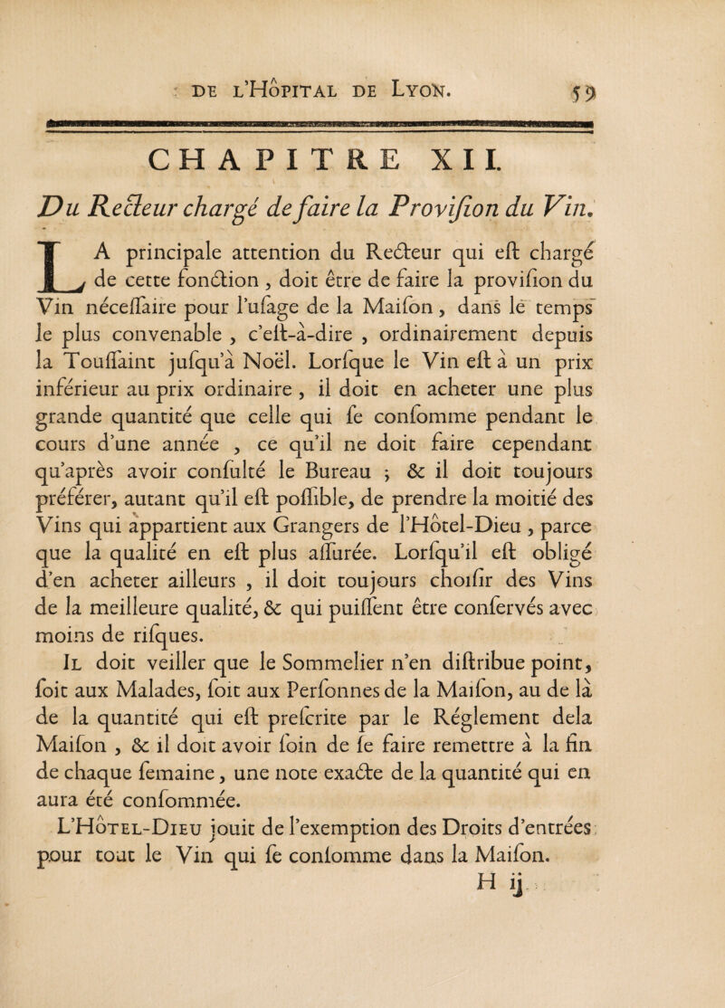 BBI CHAPITRE XII. Du Kecleur chargé de faire la Provijion du Vin, La principale attention du Redteur qui eft charge de cette fondtion , doit être de faire la provifion du Vin néceiïàiie pour l’ulage de la Maifon, dans le temps’ Je plus convenable , c’eJl-à-dire , ordinairement depuis la Touflfaint jufqu’à Noël. LorJque le Vin eft à uii prix inférieur au prix ordinaire , il doit en acheter une plus grande quantité que celle qui fe coniomme pendant le cours d’une année , ce qu’il ne doit faire cependant qu’après avoir confulté le Bureau ; & il doit toujours préférer, autant qu’il eft poflible, de prendre la moitié des Vins qui appartient aux Grangers de l’Hôtel-Dieu , parce que la qualité en eft plus allurée. Lorlqu’il eft obligé d’en acheter ailleurs , il doit toujours choifir des Vins de la meilleure qualité, & qui puilîènt être conlervés avec; moins de rilques. Il doit veiller que le Sommelier n’en diftribue point, foit aux Malades, foit aux Perfonnesde la Mailon, au de là de la quantité qui eft prelcrite par le Réglement delà Maifon , & il doit avoir loin de le faire remettre à la fin de chaque femaine, une note exaéte de la quantité qui en aura été confommée. L’HÔtel-Dieu jouit de l’exemption des Droits d’entrées; pour tout le Vin qui fe coniomme dans la Mailon. H ij.