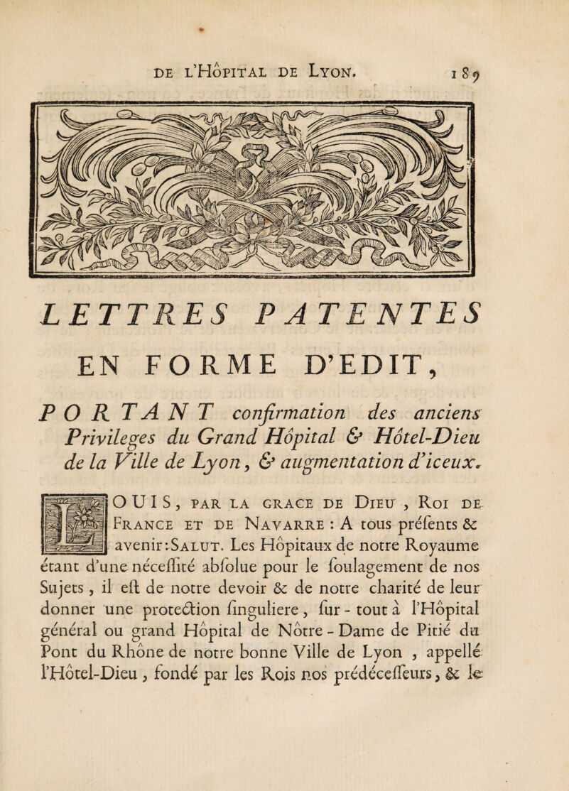 185? LETTRES PATENTES EN FORME D’EDIT, P O R. TANT confirmation des anciens Privilèges du Grand Hôpital & Hôtel-Dieu de la Ville de Lyon, & augmentation d’iceux. ouïs, PAR LA GRACE DE DiElJ , Roi DE- France et de Navarre : A tous prélènts &c avenir :Salut. Les Hôpitaux de notre Royaume étant d’une néceffité abfolue pour le foulagement de nos Sujets, il eft de notte devoir & de notre charité de leur donner une proteétion hnguliere, fur - tout à l’Hôpital général ou grand Hôpital de Nôtre - Dame de Pitié du Pont du Rhône de notre bonne Ville de Lyon , appelle; l’Hôtel-Dieu, fondé par les Rois nos prédécelfeurs, & le