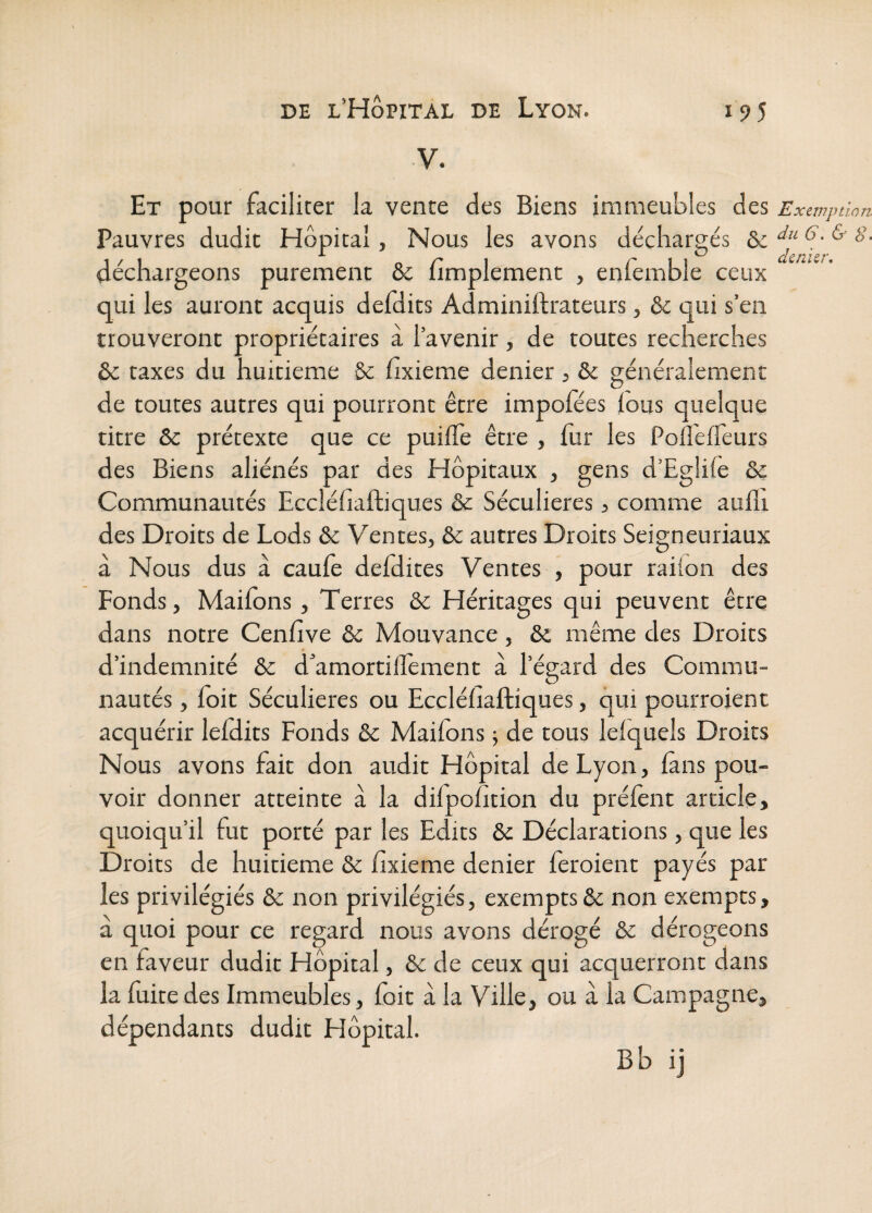 V. Et pour faciliter la vente des Biens immeubles des Exemption Pauvres dudit Hôpital, Nous les avons déchargés &: déchargeons purement & Amplement , enfemble ceux qui les auront acquis defdits Adminiftrateurs, &c qui s’en trouveront propriétaires à l’avenir, de toutes recherches & taxes du huitième & fixieme denier, & généralement de toutes autres qui pourront être impoiees ious quelque titre & prétexte que ce puifle être , fur les Pofleffeurs des Biens aliénés par des Hôpitaux , gens d’Eglife & Communautés Eccléfiaftiques &: Séculières 5 comme auflt des Droits de Lods & Ventes, & autres Droits Seigneuriaux a Nous dus à caufe defdites Ventes , pour railon des Fonds, Maifbns, Terres & Héritages qui peuvent être dans notre Cenfive & Mouvance, &, même des Droits d’indemnité & d’amortiffement à l’égard des Commu¬ nautés , foit Séculières ou Eccléfiaftiques, qui pourroient acquérir lelHits Fonds & Mailons ; de tous lefquels Droits Nous avons fait don audit Hôpital de Lyon, (ans pou¬ voir donner atteinte à la dilpofition du prélènt article, quoiqu’il fut porté par les Edits & Déclarations, que les Droits de huitième & fixieme denier feroient payés par les privilégiés & non privilégiés, exempts & non exempts, à quoi pour ce regard nous avons dérogé & dérogeons en faveur dudit Hôpital, & de ceux qui acquerront dans la fuite des Immeubles, foit à la Ville, ou à la Campagne, dépendants dudit Hôpital. Bb ij