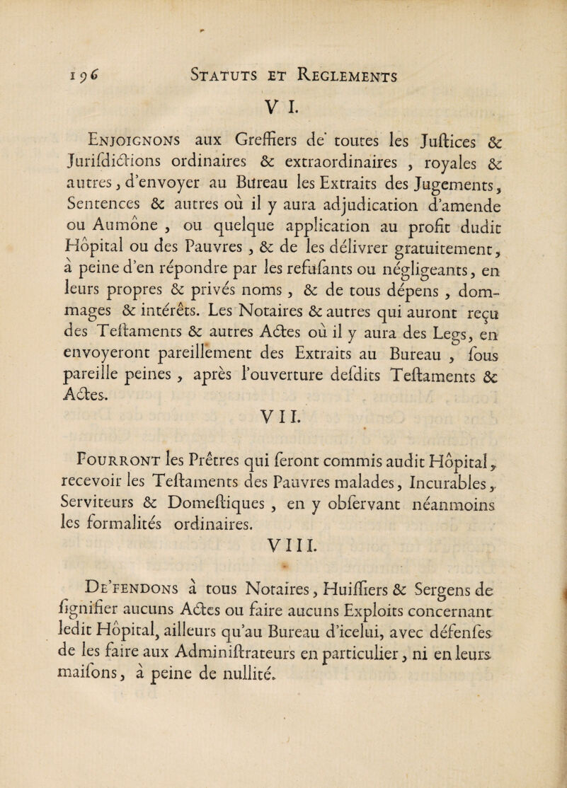 V I. Enjoignons aux Greffiers de* toutes les Juftices & Jurifdidions ordinaires ôc extraordinaires , royales &c autres, d’envoyer au Bureau les Extraits des Jugements, Sentences & autres où il y aura adjudication d’amende ou Aumône , ou quelque application au profit dudit Hôpital ou des Pauvres, & de les délivrer gratuitement, a peine d’en répondre par les refiïfants ou négligeants, en leurs propres & privés noms, & de tous dépens , dom¬ mages & intérêts. Les Notaires & autres qui auront reçu des Teftaments & autres Aétes où il y aura des Legs, en envoyeront pareillement des Extraits au Bureau , fous pareille peines, après l’ouverture defdits Teftaments ôc Aéles. VIL Pourront les Prêtres qui feront commis audit Hôpital, recevoir les Teftaments des Pauvres malades, Incurables, Serviteurs & Domeftiques , en y obfervant néanmoins les formalités ordinaires. VIII. De’fendons à tous Notaires, Huiffiers & Sergens de fignifier aucuns Aétcs ou faire aucuns Exploits concernant ledit Hôpital, ailleurs qu’au Bureau d’icelui, avec défenfes de les faire aux Adminiftrateurs en particulier, ni en leurs maifons, à peine de nullité»