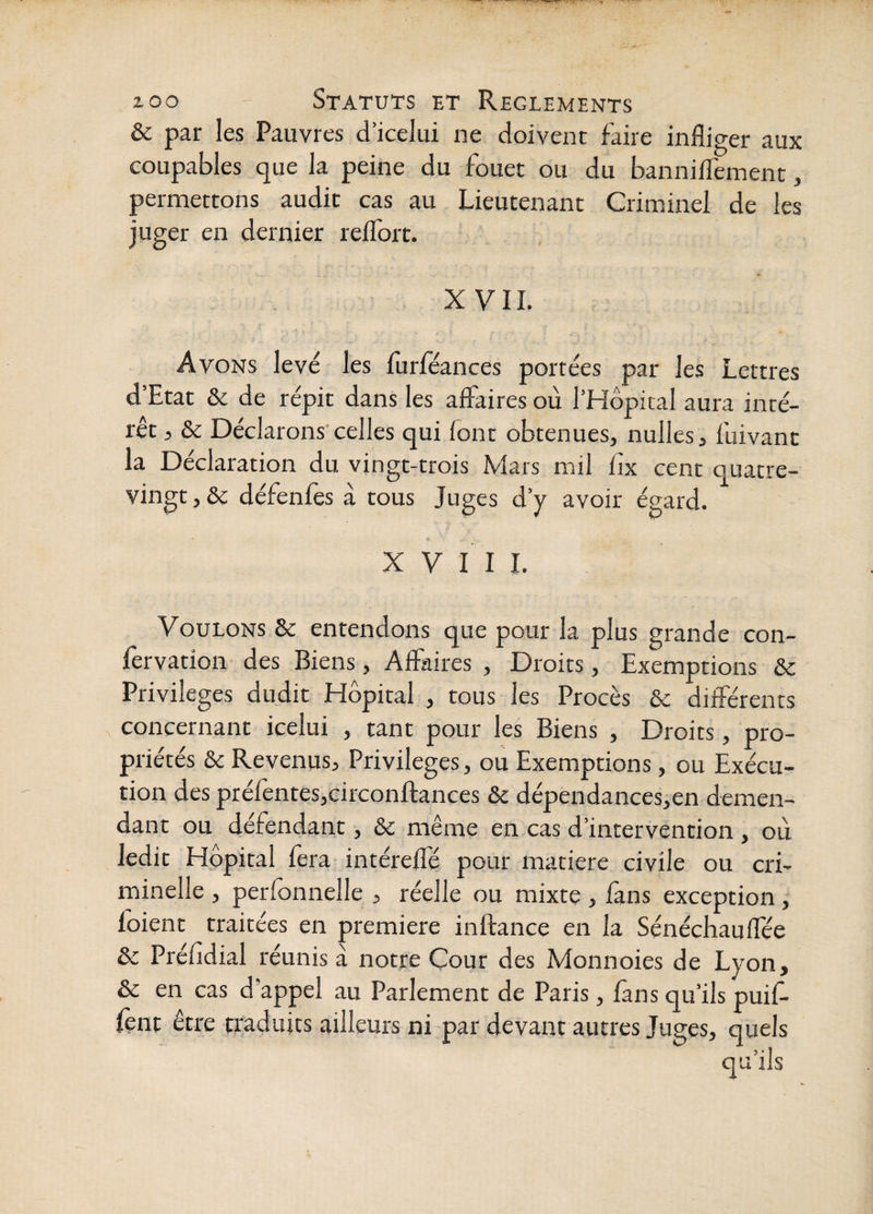 & par les Pauvres d’icelui ne doivent faire infliger aux coupables que la peine du fouet ou du banniffement, permettons audit cas au Lieutenant Criminel de les juger en dernier relTorc. XVII. Avons levé les flirféances portées par les Lettres d’Etat & de répit dans les alfaires où l’Hôpital aura inté¬ rêt 5 & Déclarons'celles qui ionr obtenues, nulles, fuivanc la Déclaration du vingt-trois Mars mil iîx cent quatre- vingt, ôc défenles à tous Juges d’y avoir égard. X V II 1. Voulons & entendons que pour la plus grande con- fervation des Biens, Affaires , Droits, Exemptions & Privilèges dudit Hôpital , tous les Procès &c différents concernant icelui , tant pour les Biens , Droits, pro¬ priétés èc Revenus, Privilèges, ou Exemptions, ou Exécu¬ tion des préfentes,circonffances ôc dépendances,en demen- dant ou défendant, & même en cas d’intervention , où ledit Hôpital fera intéreffé pour matière civile ou cri¬ minelle , perfonnelle,, réelle ou mixte , fans exception ; foient traitées en première inftance en la Sénéchauffée de Préfldial réunis à notre Cour des Monnoies de Lyon, ôc en cas d'appel au Parlement de Paris, fans qu’ils puif- fènt être traduits ailleurs ni par devant autres Juges, quels qu’ils