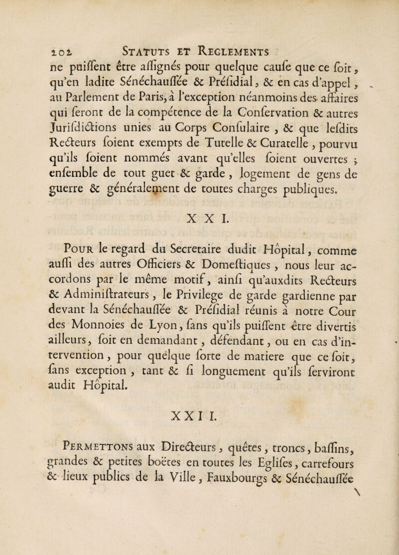 ne puilTent être afïignés pour quelque caufe que ce foit, qu’en ladite Sénéchauflee & Prélidial, & en cas d’appel ^ au Parlement de Paris, à l’exception néanmoins des- affaires qui feront de la compétence de la Confervation & autres Jurifdiéfions unies au Corps Confulaire , & que lefdits Reéteurs foient exempts de Tutelle & Curatelle , pourvu qu’ils foient nommés avant quelles foient ouvertes j enfèmble de tout guet & garde, logement de gens de guerre &c généraleîjient de toutes charges publiques. XXL Pour le regard du Secrétaire dudit Hôpital, comme auffi des autres Officiers & Domeftiques , nous leur ac¬ cordons par le même motif, ainfî qu’auxdits Reéteurs & Adminiftrateurs, le Privilège de garde gardienne par devant la Sénéchauffée & Préfîdial réunis à notre Cour des Monnoies de Lyon, fans qu’ils puifTent être divertis ailleurs, fôit en demandant, déféndant, ou en cas d’in¬ tervention, pour quelque forte de matière que ce fôit, fans exception , tant ôc Ci longuement qu’ils fêrvironc audit Hôpital. XXII. Permettons aux Direéleurs, quêtes, troncs, bafïïns, grandes & petites boëces en toutes les Eglifès, carrefours ôc lieux publics de la Ville, Fauxbourgs & Sénéchauffée