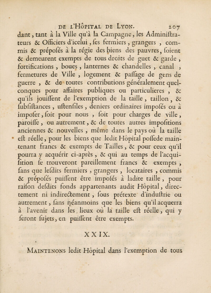 dant, tant à la Ville qu’à la Campagne, les Adminiftra- teurs & Officiers d’icelui, fes fermiers, grangers , com¬ mis ôc prépolés à la régie des biens des pauvres, foient & demeurent exempts de tous droits de guet & garde , fortifications , boues, lanternes ôc chandelles ,• canal 3 fermetures de Ville , logement ôc paffage de gens de guerre , & de toutes contributions généralement quel¬ conques pour affaires publiques ou particulières , ôc qu’ils jouiffent de l’exemption de la taille , taillon, ôc fubfiftances, uftenfiles, deniers ordinaires impofés ou à impofèr, foir pour nous , foit pour charges de ville, paroiffe , ou autrement, ôc de toutes autres impofitions anciennes ôc nouvelles , même dans le pays où la taille eft réelle, pour les biens que ledit Hôpital polfede main¬ tenant francs ôc exempts de Tailles, ôc pour ceux qu’il ■jourra y acquérir ci-apres , ôc qui au temps de lacqui- :ltion fè trouveront pareillement francs ôc exempts , fans que lefdits fermiers , grangers , locataires , commis ôc prépofés puiffent être impofés à ladite taille , pour raifon defdits fonds appartenants audit Hôpital, direc¬ tement ni indirectement, fous prétexte' d’induftrie ou autrement, fans néanmoins que les biens qu’il acquerra à l’avenir dans les, lieux où la taille eft réelle, qui y feront fujets, en puiffent être exempts. XXIX. Maintenons ledit Hôpital dans l’exemption de tous