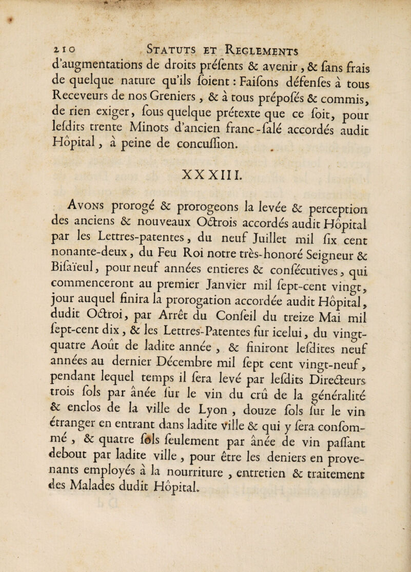 d’augmentations de droits préfents & avenir, & fans frais de quelque nature qu’ils fbient : Faifons défenfes à tous Receveurs de nos Greniers, & à tous prépofés & commis, de rien exiger, fous quelque prétexte que ce foit, pour lefdits trente Minots d’ancien franc-falé accordés audit Hôpital, à peine de concuiTion. XXXIII. Avons proroge & prorogeons la levée & perception des anciens & nouveaux Oétrois accordés audit Hôpital par les Lettres-patentes, du neuf Juillet mil fix cent nonante-deux, du Feu Roi notre très-honoré Seigneur ôc Bifaïeul, pour neuf années entières & confécutives, qui commenceront au premier Janvier mil lept-cent vingt^ jour auquel finira la prorogation accordée audit Hôpital, dudit Oélroi, par Arrêt du Confèil du treize Mai mil fept-cent dix, & les Lettres-Patentes fiir icelui, du vinwt- quatre Août de ladite annee , & finiront lefHites neuf années au dernier Décembre mil fèpt cent vingt-neuf, pendant lequel temps il fera levé par lefdits Direéteurs trois fols par anee fur le vin du cru de la généralité & enclos de la ville de Lyon , douze fols fur le vin ctianger en entrant dans ladite ville Sc qui y fera confom- me , ôc quatre fols feulement par ânée de vin paffant debout par ladite ville , pour être les deniers en prove¬ nants employés à la nourriture , entretien & traitement des Malades dudit Hôpital.