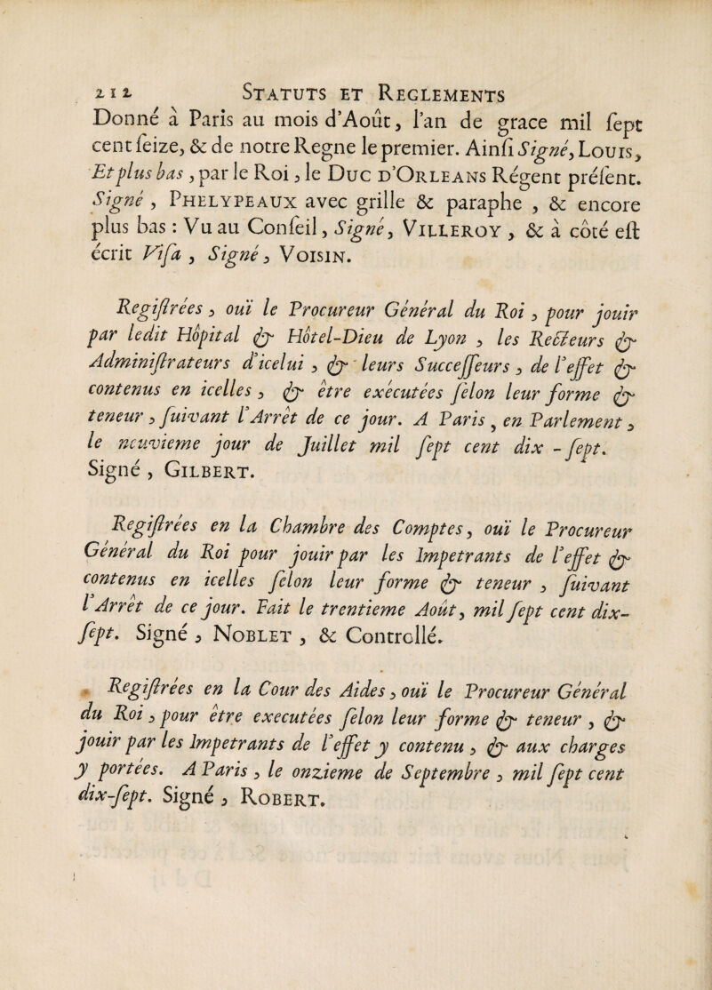 Donné à Paris au moisd’Août, l’an de grâce mil fèpt cent feize, & de notre Régné le premier. Ainfi Signée Louis, Et plus bas, par le Roi, le Duc d’Orléans Régent prélènt. Signé , Phelypeaux avec grille & paraphe , & encore plus bas : Vu au Confeil, Signé, Villeroy , & à côté eft écrit Vifa , Signé ^ Voisin. Kegijîrées, oui le Procureur Général du Roi, pour jouir par ledit Hôpital jÿ- Hôtel-Dieu de Lyon , les ReSieurs ^ Adminiflrateurs iicelui , ^ ' leurs Succejfeurs , de l’ejfet jy contenus en icelles, (éy être exécutées félon leur forme jy teneur, fuwant l Arrêt de ce jour. A Paris ^ en Parlement 3 le neuvième jour de Juillet mil fept cent dix - fept. oigne , Gilbert. Regifrees en la Chambre des Comptes, oui le Procureur General du Roi pour jouir par les Impétrants de l^effet jy contenus en icelles félon leur forme jy teneur , fuivant l Arrêt de ce jour. Fait le trentième Août, mil fept cent dix- fept. Signé i Noblet , & Controllé. • R^gifirees en la Cour des Aides, oui le Procureur Général du Roi, pour etre exécutées félon leur forme ^ teneur , ^ jouir par les Impétrants de l’effet y contenu , fy aux charges y portées. A Paris , le onzième de Septembre , mil fept cent dix-fept. Signé 3 Robert.