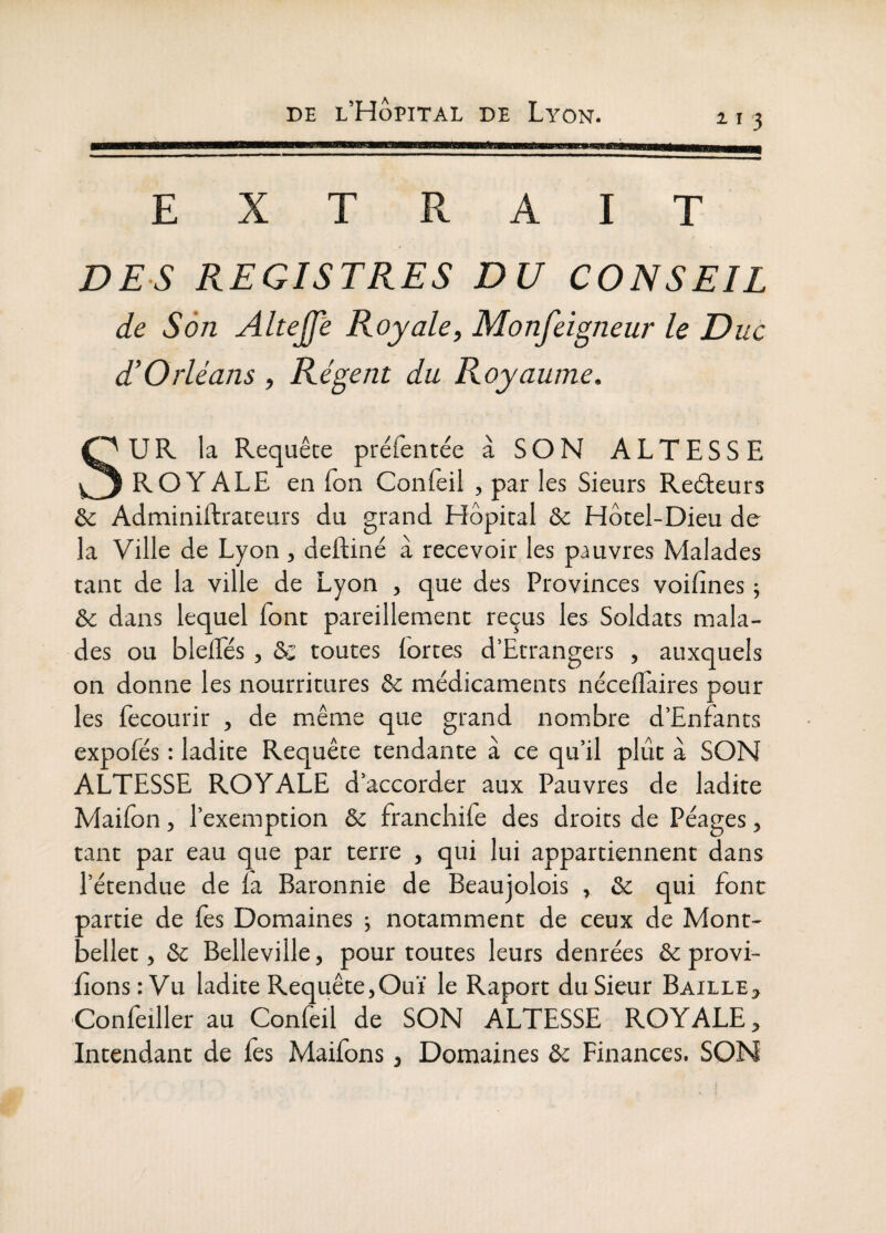 11 3 EXTRAIT DES REGISTRES DU CONSEIL de Son Altejfè Royale, Monfeigneur le Duc d’Orléans, Régent du Royaume, SUR la Requête préfentée à SON ALTESSE ROYALE en Ton Confeil , par les Sieurs Redeurs & Adminillraceurs du grand Hôpital & Hôtel-Dieu de la Ville de Lyon , deftiné à recevoir les pauvres Malades tant de la ville de Lyon , que des Provinces voifines j & dans lequel font pareillement reçus les Soldats mala¬ des ou blelTés, & toutes fortes d’Etrangers , auxquels on donne les nourritures & médicaments nécelfaires pour les fecourir , de même que grand nombre d’Enfants expofés : ladite Requête tendante à ce qu’il plût à SON ALTESSE ROYALE d’accorder aux Pauvres de ladite Mailon, l’exemption & francbife des droits de Péages, tant par eau que par terre , qui lui appartiennent dans l’étendue de la Baronnie de Beaujolois , & qui font partie de fes Domaines ; notamment de ceux de Mont- bellet, & Belleville, pour toutes leurs denrées & provi- lîonsrVu ladite Requête,Ouï le Raport du Sieur Baille, Confeiller au Confeil de SON ALTESSE ROYALE, Intendant de fes Maifons, Domaines & Finances. SON