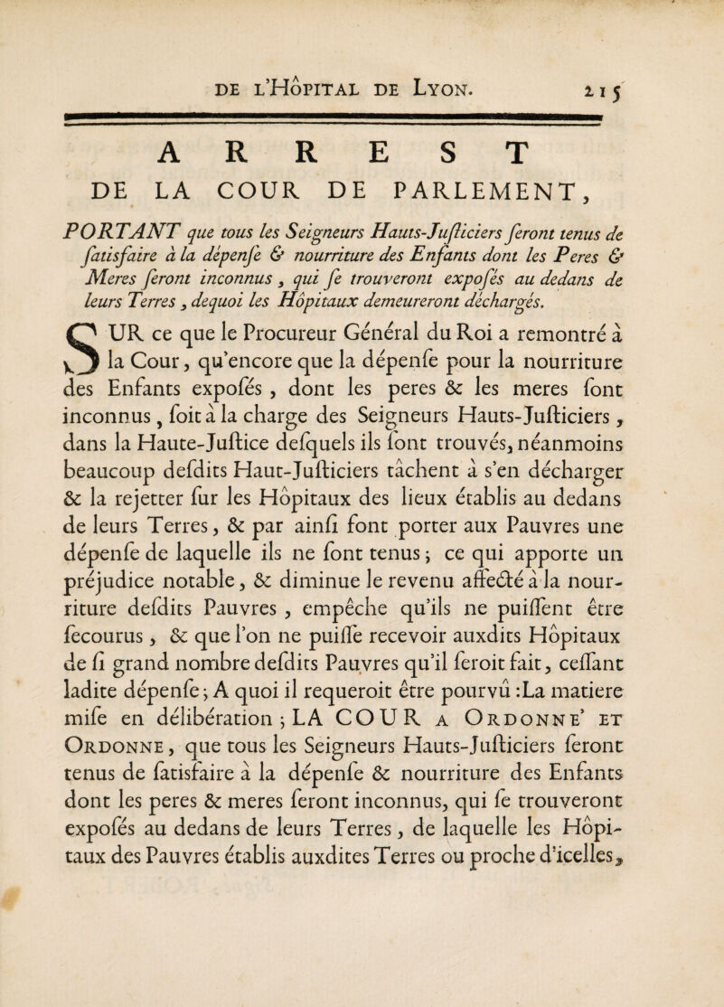 2.15 —————— A R R E S T DE LA COUR DE PARLEMENT, PORTANT que tous les Seigneurs Hauts-Jufliciers feront tenus de fatisfaire à la dépenfe & nourriture des Enfants dont les Peres & Meres feront inconnus ^ qui fe trouveront expofés au dedans de leurs Terres dequoi les Hôpitaux demeureront déchargés. SUR ce que le Procureur Général du Roi a remontré à la Cour, qu’encore que la dépenfe pour la nourriture des Enfants expoles , dont les peres & les meres font inconnus, foit à la charge des Seigneurs Hauts-Jufticiers, dans la Haute-Juftice delquels ils font trouvés, néanmoins beaucoup defdits Haut-Jufticiers tâchent à s’en décharger & la rejetter fur les Hôpitaux des lieux établis au dedans de leurs Terres, & par ainft font porter aux Pauvres une dépenfe de laquelle ils ne font tenus ; ce qui apporte un préjudice notable, & diminue le revenu affeélé âda nour¬ riture defdits Pauvres , empêche qu’ils ne puilïènt être iècourus, & que l’on ne puilîè recevoir auxdits Hôpitaux de Cl grand nombre defdits Pauvres qu’il feroitfait, ceffant ladite dépenfe^ A quoi il requeroit être pourvu ;La matière mife en délibération j LA COUR a Ordonne’ et Ordonne, que tous les Seigneurs Hauts-Jufticiers ièront tenus de iatisfaire a la dépenfe ôc nourriture des Enfants dont les peres & meres feront inconnus, qui fe trouveront expoies au dedans de leurs Terres, de laquelle les Hôpi¬ taux des Pauvres établis auxdites Terres ou proche d’icelles.