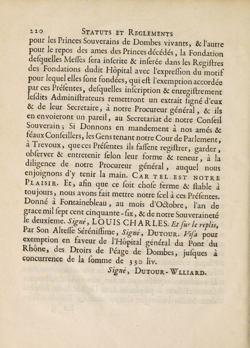 pour les Princes Souverains de Dombes vivants, & l’autre pour le repos des âmes des Princes décédés, la Fondation delquelles Me/Tes fera inlcrite & inferée dans les Reaiftres des Fondations dudit Hôpital avec 1’exprelTion du motif pour lequel elles (ont fondées, qui eft l’exemption accordée par ces Prélentes, delquelles infcription & enregiftrement leldits Adminillrateurs remettront un extrait figné d’eux Ôc de leur Secrétaire, a notre Procureur général, & ils en envoieront un pareil, au Secrétariat de notre Confeil Souverain ; Si Donnons en mandement à nos amés Sc féaux Conleillers, les Gens tenant notre Cour de Parlement a Trévoux, que ces Préfentes ils falfent regiftrer, garder' obRrver & entretenir lèlon leur forme & teneur, à la diligence de notre Procureur général, auquel nous enjoignons dy tenir la main. Car tel est notre Plaisir. Et, afin que ce foit cbofe ferme & ftable à toujours, nous avons fait mettre notre fcel à ces Préfentes. Donné à Fontainebleau, au mois d’Oe%bre, l’an de* pacemil fept cent cinquante -fix, & de notre Souveraineté le deuxieme. SJg^é, LOUIS CHARLES. Et furie replis, Par Son Altelfe Sérenilïime, Sig?2é, Dutour. Fifa pour exemption en faveur de l’Hôpital général du Pont du Rhône, des Droits de Péage de Dombes, iufques à concurrence de la fomme de 3 3 o liv. Dutour-^LLiA RD.