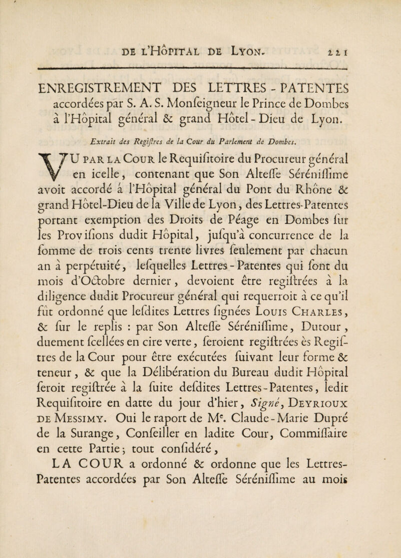 Zll i ENREGISTREMENT DES LETTRES - PATENTES accordées par S. A. S. Monlèigneur le Prince de Dombes à l’Hôpital général ôc grand Hôtel-Dieu de Lyon, Extrait des Regiflres de la Cour du Parlement de Dombes, U PAR LA Cour le Requifitoire du Procureur général en icelle, contenant que Son AltelTe Sérénilî'imc avoit accordé â l’Hôpital général du Pont du Rhône &; grand Hôtel-Dieu de la Ville de Lyon, des Lettres-Patentes sortant exemption des Droits de Péage en Dombes lur .es Proyilions dudit Hôpital, julqu’à concurrence de 1 fomme de trois cents trente livres feulement par chacun an à perpétuité, krquellcs Lettres - Patentes qui font du mois d’Oétobre dernier, dévoient être resiitrées à la U? diligence dudit Procureur général qui requerroit à ce qu’il fût ordonné que lefdites Lettres lignées Louis Charles, & fur le replis : par Son Altefle Sérénifïime, Dutour , duement fcellées en cire verre, fèroient regifhrées ès Regif- tres de la Cour pour être exécutées fuivant leur forme & teneur, & que la Délibération du Bureau dudit Hôpital fèroit regiftrée à la fuite defdites Lettres-Patentes, ledit Requifitoire en datte du jour d’hier, Deyrioux DE Messimy. Oui leraportde M'. Claude-Marie Dupré de la Surange, Confèiller en ladite Cour, Commiffaire en cette Partie ; tout confidéré, LA COUR a ordonné & ordonne que les Lettres- Patentes accordées par Son Alteffe Séréniffime au mois