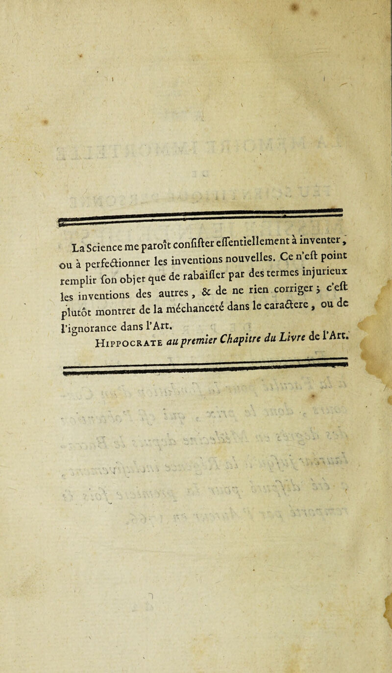 La Science me paroît confite eiTentiellement à inventer , ou à perfeaionner les inventions nouvelles. Ce n’eft point remplir fon objet que de rabaifler par des termes injurieux les inventions des autres, &amp; de ne rien corriger; ceft plutôt montrer de la méchanceté dans le caraftere, ou de l’ignorance dans l’Art. . . Hippocrate au premier Chapitre du Livre de 1 Art.