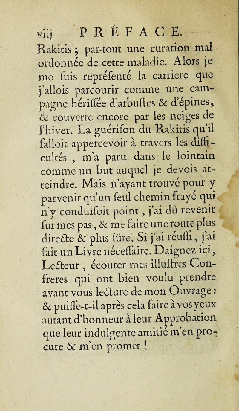 Rakitis ; par-tout une curation mai ordonnée de cette maladie. Alors je me fuis repréfenté la carrière que j'allois parcourir comme une cam¬ pagne hérilîee d’arbuftes & d’épines, & couverte encore par les neiges de l’hiver. La guérifon du Rakitis qu’il falloir appercevoir à travers les diffi¬ cultés , m’a paru dans le lointain comme un but auquel je devois at¬ teindre. Mais n’ayant trouvé pour y parvenir qu’un feul chemin frayé qui ii y conduifoit point, j’ai dû revenir fur mes pas, & me faire une route plus directe & plus lûre. Si j’ai réuffi, j ai fait un Livre néceffaire. Daignez ici, Leéteur , écouter mes illuftres Con¬ frères qui ont bien voulu prendre avant vous le&ure de mon Ouvrage : & puiffe-t-il après cela faire à vos yeux autant d’honneur à leur Approbation que leur indulgente amitié m en pro¬ cure & m’en promet !