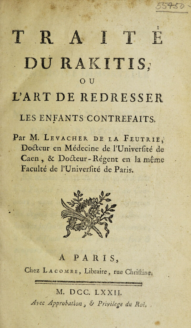 T R A I T E ■ DU RAKITIS, OU ;; L’ART DE REDRESSER LES ENFANTS CONTREFAITS* Par M. Levacher de la Feutrîe,’ Doéfceur en Médecine de l’Univerfité de Caen, & Do&eur - Régent en la même Faculté de l’Uni verfité de Paris. A PARIS, Chez Lacombe, Libraire, rue Chriftin®, M. DCC. LXXII. Avec Approbation} & Privilège du Roi, ,