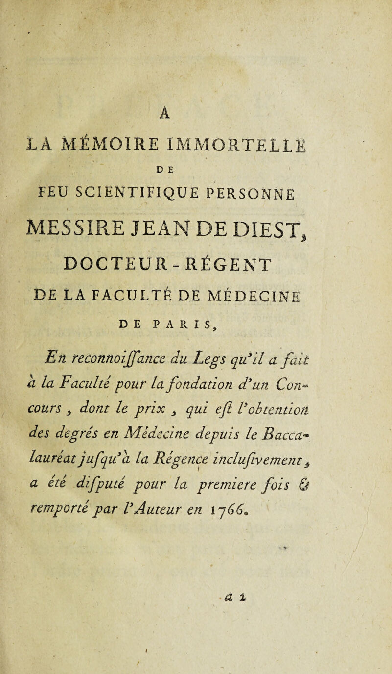 A LA MÉMOIRE IMMORTELLE D E FEU SCIENTIFIQUE PERSONNE \ MESSIRE JEAN DE DIEST, DOCTEUR-RÉGENT DE LA FACULTÉ DE MÉDECINE DE PARIS, En reconnoiffance du Legs qu’il a fait d la Faculté pour la fondation d’un Con¬ cours j dont le prix 3 qui eft l’obtention des degrés en Médecine depuis le Bacca- lauréat jufqu’a la Régence inclufiventents a été difputé pour la première fois & remporté par l’Auteur en 1766» à %