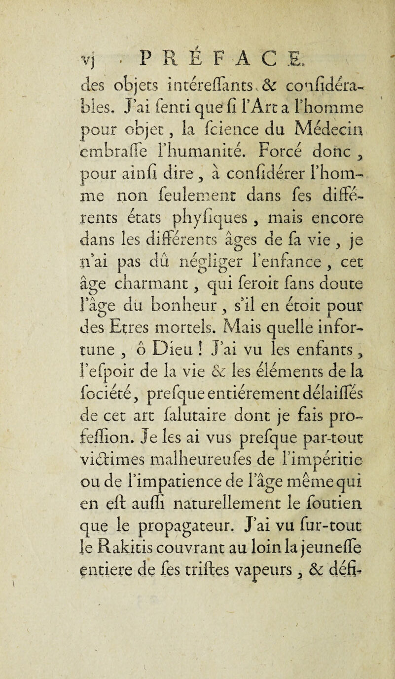 V] • P R É F A C E. des objets intéreflants & confidéra- bles. J’ai fend que fi l’Art a l’homme pour objet, la fcience du Médecin embrafle l'humanité. Forcé donc , pour ainfi dire , à confidérer l’hom¬ me non feulement dans fes difté- rents états phyfiques , mais encore dans les différents âges de fa vie , je n’ai pas dû négliger l’enfance , cet âge charmant, qui feroit fans doute l’âge du bonheur , s’il en étoit pour des Etres mortels. Mais quelle infor¬ tune , 6 Dieu ! J’ai vu les enfants, l’efpoir de la vie & les éléments de la fociété, prefque entièrement délaifles de cet art lalutaire dont je fais pro- felîion. Je les ai vus prefque par-tout victimes malheureufes de l’impéritie ou de l’im patience de 1 âge même qui en ell aufli naturellement le foutien que le propagateur. J’ai vu fur-tout le Rakitis couvrant au loin la jeunefle entière de fes trilles vapeurs, & défi- l