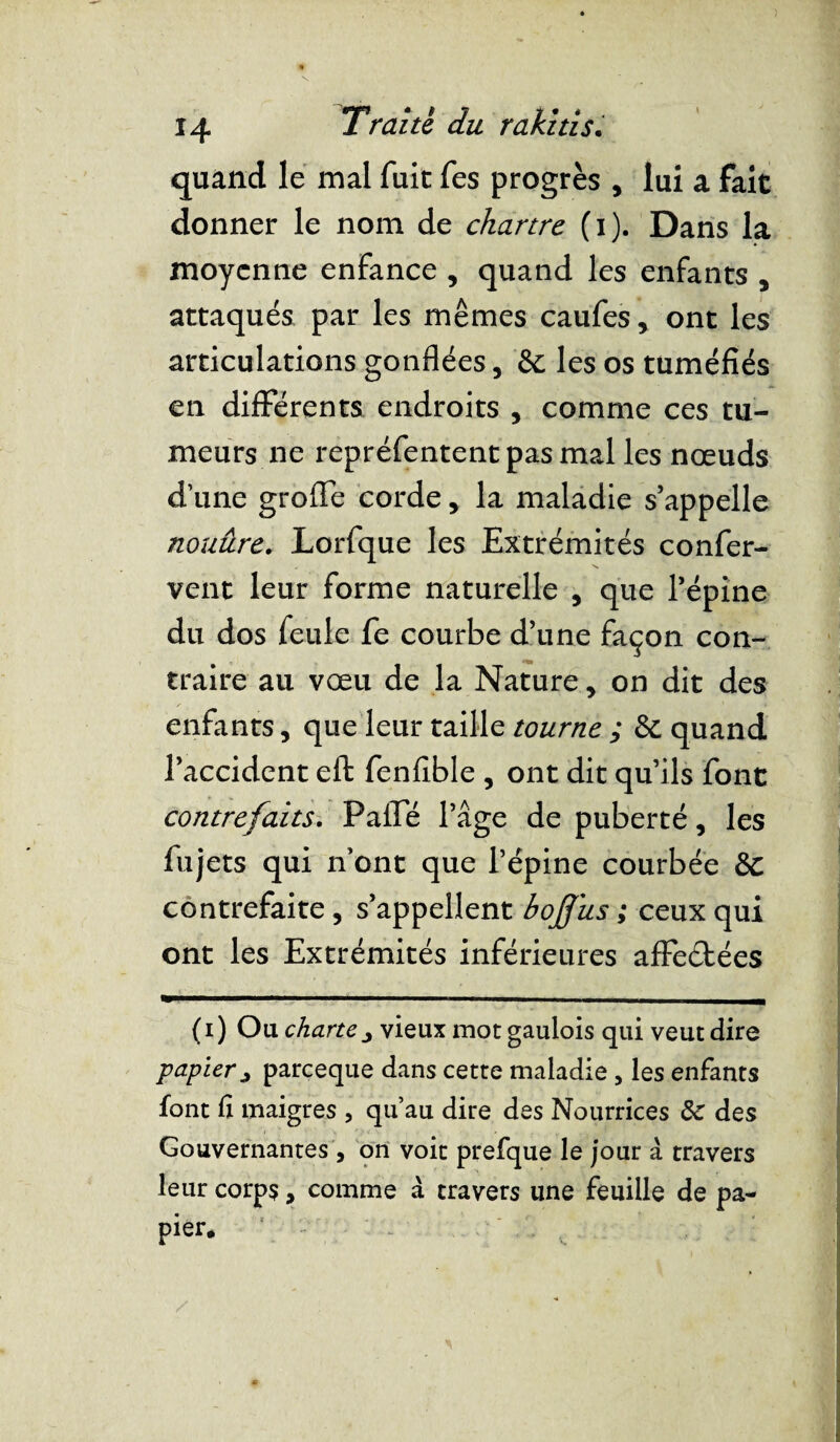 quand le mal fuit fes progrès , lui a fait donner le nom de chartre (i). Dans la moyenne enfance , quand les enfants , attaqués par les mêmes caufes, ont les articulations gonflées, &c les os tuméfiés en différents endroits , comme ces tu¬ meurs ne repréfententpasmal les nœuds d’une groffe corde, la maladie s’appelle nouûre. Lorfque les Extrémités confer- vent leur forme naturelle , que l’épine du dos feule fe courbe d’une façon con¬ traire au vœu de la Nature, on dit des enfants, que leur taille tourne ; 8c quand l’accident eft fenfible , ont dit qu’ils font contrefaits. Pafîe l’âge de puberté, les fujets qui n ont que l’épine courbée 8c contrefaite, s’appellent boffus ; ceux qui ont les Extrémités inférieures affeétées ( i ) Ou charte ^ vieux mot gaulois qui veut dire papier ^ pareeque dans cette maladie , les enfants font fi maigres , qu’au dire des Nourrices 8e des Gouvernantes , on voit prefque le jour à travers leur corps, comme à travers une feuille de pa¬ pier*