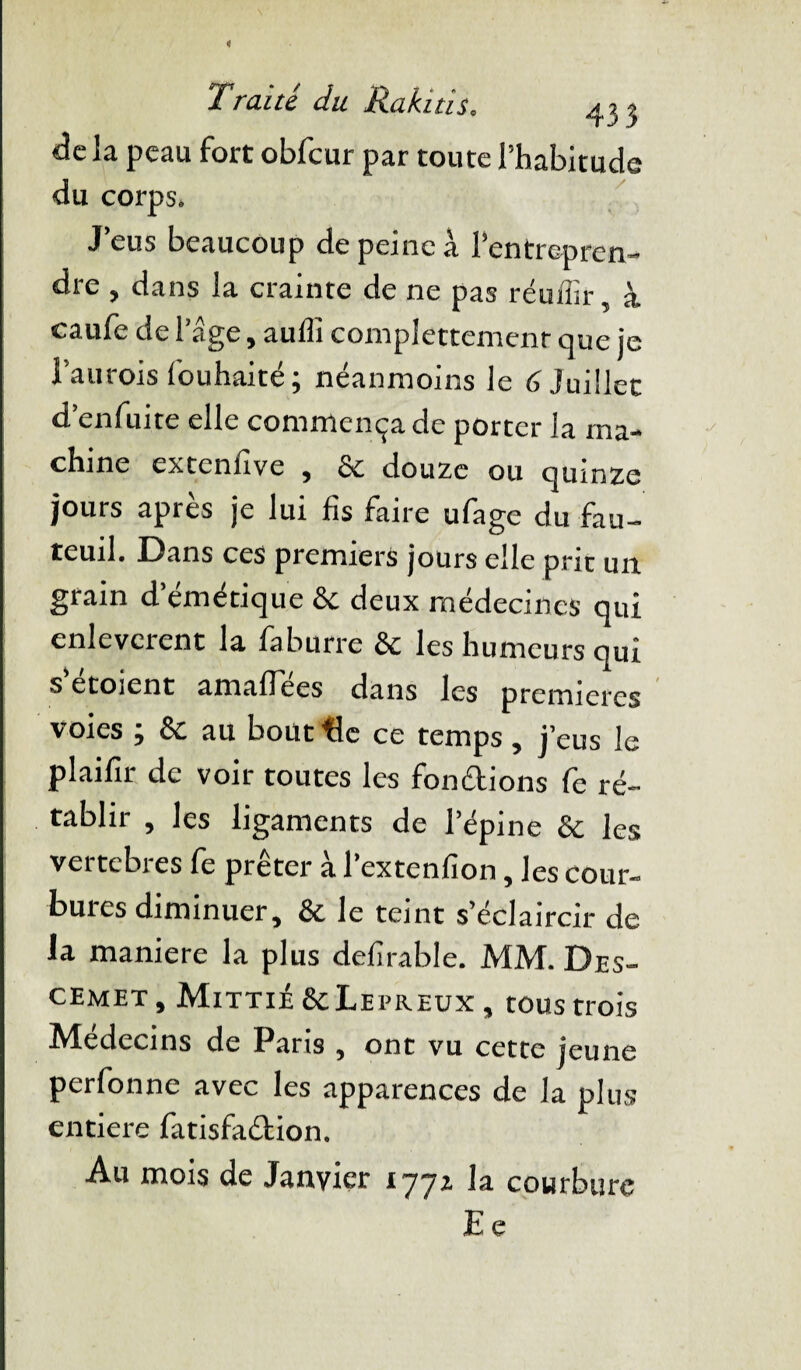 X Traité du Rabais. 433 delà peau fort obfcur par toute l’habitude du corps. J’eus beaucoup de peine à l’entrepren¬ dre , dans la crainte de ne pas réufîir, à caufe de 1 âge, auffi complètement que je l’aurois fouhaité; néanmoins le 6 Juillet d’enfuite elle commença de porter la ma¬ chine extenfive , & douze ou quinze jours apres je lui fis faire ufage du fau¬ teuil. Dans ces premiers jours elle prit un grain d’émétique & deux médecines qui enlevcrent la faburre & les humeurs qui s etoient amaffees dans les premières voies ; & au bout tic ce temps , j’eus le plaifir de voir toutes les fonélions fe ré¬ tablir , les ligaments de l’épine & les vertebres fe prêter à l’extenfion, les cour¬ bures diminuer, & le teint s’éclaircir de la maniéré la plus defîrable. MM. Des- cemet , Mittié &Leereux , tous trois Médecins de Paris , ont vu cette jeune perfonne avec les apparences de la plus entière fatisfaébion. Au mois de Janvier 1771 la courbure E e