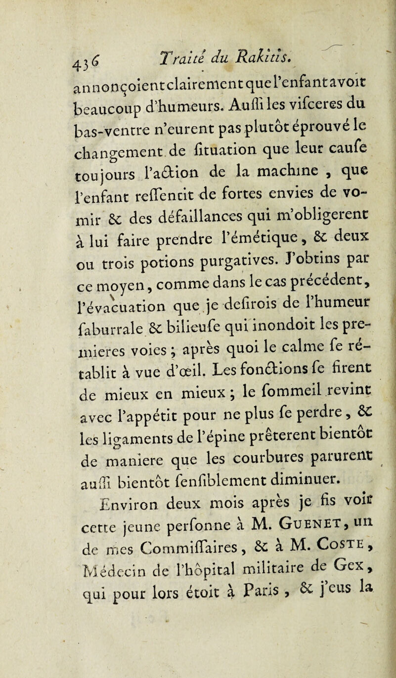 annonçoient clairement que l’enfant avoir beaucoup d’humeurs. Audi les vifceres du bas-ventre n’eurent pas plutôt éprouvé le changement de fituation que leur caufe toujours l’arition de la machine , que l’enfant refleurit de fortes envies de vo¬ mir 6e des défaillances qui m’obligerent à lui faire prendre l’émétique, 6e deux ou trois potions purgatives. J ootins par ce moyen, comme dans le cas precedent, l’évacuation que je defirois de 1 humeur fabutraie 6e bilieufe qui inondoit les pre¬ mières voies 5 apres quoi le calme fe ré¬ tablit à vue d’œil. Les fondrions fe firent de mieux en mieux ; le fommeil revint avec l’appétit pour ne plus fe perdre, 6e les ligaments de l’épine prêtèrent bientôt de maniéré que les courbures parurent audi bientôt fenfiblement diminuer. Environ deux mois après je fis voit cette jeune perfonne à M. Guenet, un de mes Commiflaires , 6e à M. Coste , Médecin de l’hôpital militaire de Gex, qui pour lors étoit à Paris , 6e j eus la