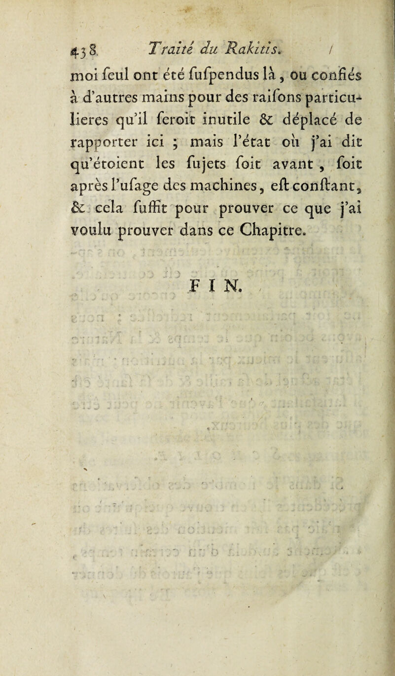 ^ - • *' , t., \*t .* : 43 S, Traite du Rakitis. / moi feul ont été fufpendus là , ou confiés à d’autres mains pour des raifions particu¬ lières qu’il feroit inutile & déplacé de rapporter ici ; mais l’état oii j’ai dit qu’étoient les fujets foit avant , foit aprèsl’ufage des machines, eft confiant, & cela fuffit pour prouver ce que j’ai voulu prouver dans ce Chapitre. f i N, ; # : ” 51 £ '3 a . ^